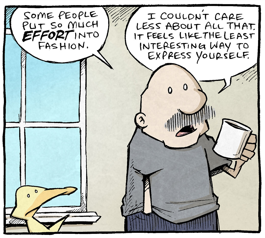 PANEL 1: ARTHUR, a yellow duck, stands next to GRAMP, an older man with a grey mustache. GRAMP holds a coffee cup, and wears a grey tshirt and dark blue sweats.
GRAMP: Some people put so much EFFORT into fashion. I couldn’t care less about all that. It feels like the least interesting way to express yourself.
PANEL 2: ARTHUR leans in, reacting to what GRAMP said.
ARTHUR: Really? You don’t care about making a statement? So…what’s your fashion philosophy? What’s your GOAL with clothes?
PANEL 3: ARTHUR stares at GRAMP blankly as GRAMP sips his coffee.
GRAMP: To… not be nude…?
———
Want 5,000 more comics like this? Join us at Patreon.com/sheldoncomics for the *FULL* Sheldon archives, art giveaways, fun community, and more! Sheldon Comics copyright Dave Kellett. Colors by Beth Reidmiller