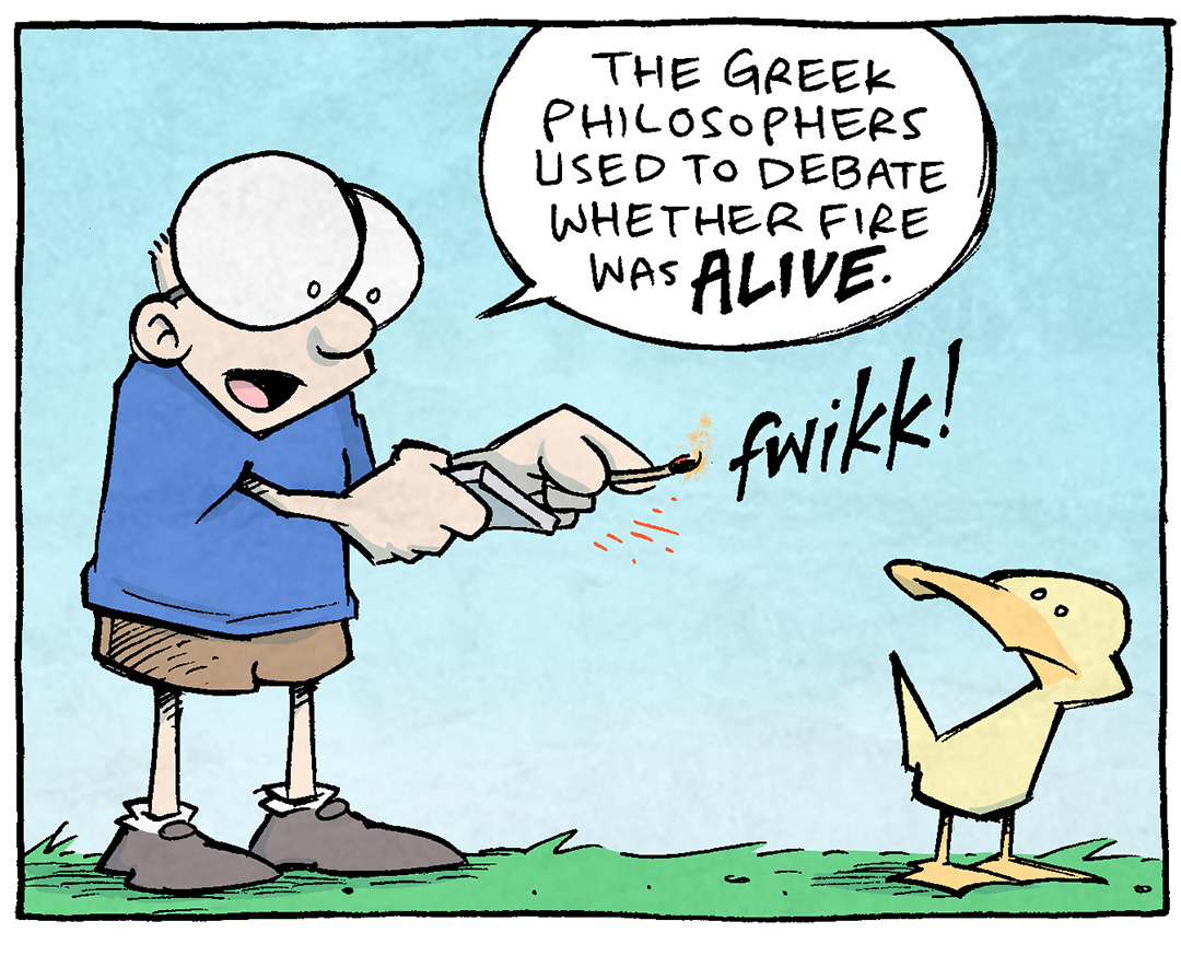 PANEL 1: SHELDON, a ten-year old boy with large glasses, strikes a match with a “FWIKK!” sound effect. ARTHUR, the yellow duck, stands looking at him.
SHELDON: The greek philosophers used to debate whether fire was ALIVE.
PANEL 2: SHELDON holds the match up to his face, the fire’s glow reflecting on him.
SHELDON: It had all the hallmarks. It could grow… it could consume…it could procreate…
PANEL 3: SHELDON continues talking, just as ARTHUR blows the match out.
SHELDON: But it was missing THAT ONE KEY THING.
ARTHUR: phoo!
PANEL 4: SHELDON looks annoyed, as ATHUR makes his point.
SHELDON: Guilt.
ARTHUR: Fire knows what it did.
—
Want 5,000 more comics like this? Join us at Patreon.com/sheldoncomics for the *FULL* Sheldon archives, art giveaways, fun community, and more! Sheldon Comics copyright Dave Kellett. Colors by Beth Reidmiller
