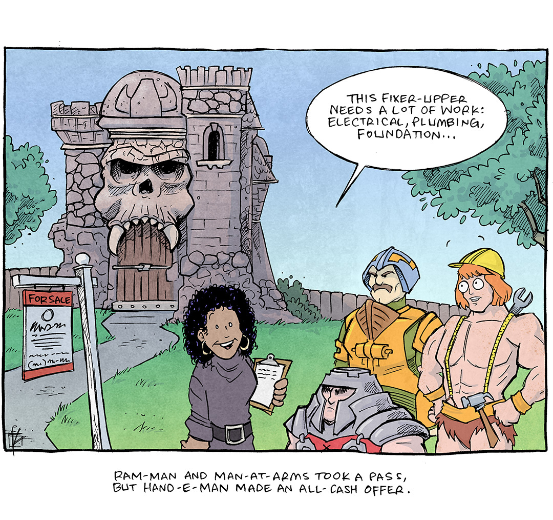 This single panel comic shows the Greyskull Castle from He-Man. A for-sale sign is out front. A well dressed female real estate agent holds a clip board as Ram Man, Man at Arms, and He-Man (all He-Man characters) stand taking to the agent. He-Man is now wearing a hardhat, a hammer hanging from his fur shorts, and a wrench poking out from behind his back.
AGENT: This fixer-upper needs a lot of work: electrical, plumbing, foundation…
CAPTION UNDER COMIC: Ram-Man and Man-at-Arms took a pass, but Hand-E-Man made an all cash offer.
——
Want 5,000 more comics like this? Join us at Patreon.com/sheldoncomics for the *FULL* Sheldon archives, art giveaways, fun community, and more! Sheldon Comics copyright Dave Kellett. Colors by Beth Reidmiller