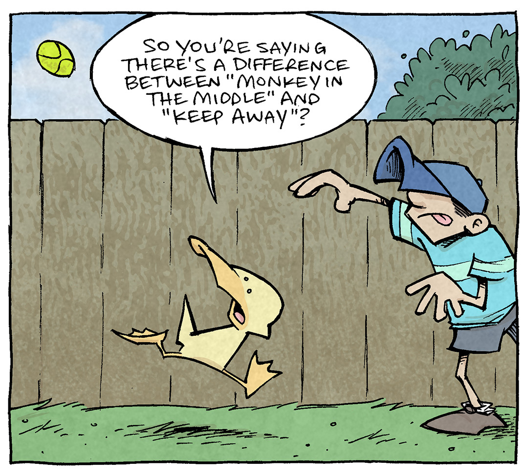 PANEL 1: Against a bright blue sky, a wood fence with a bush behind it, and green grass: a tennis ball flies through the air. DANTE, a young boy wearing a blue baseball hat, has his arm outstretched having just thrown the ball. ARTHUR, a yellow duck, is running towards DANTE, looking at the ball, as if he just missed it.
ARTHUR: So you’re saying there’s a difference between “monkey in the middle” and “keep away”?
PANEL 2: SHELDON, a ten-year old boy with large glasses, has his arm outstretched just having thrown the ball back to DANTE (off panel). The ball flies through the air. ARTHUR runs towards SHELDON, looking back at the ball.
SHELDON: Yeah: “monkey in the middle” is two kids keeping a ball from one kid, while “keep away” is two teams keeping the ball away from each other.
PANEL 3: ARTHUR runs back towards DANTE, again the ball sails through the air as DANTE has just thrown it back to SHELDON (off-panel). ARTHUR runs towards DANTE, once again looking back at the ball as it flies away from him.
ARTHUR: But in BOTH cases, its just kids being massive jerks.
DANTE: oh a thousand percent.
———
Want 5,000 more comics like this? Join us at Patreon.com/sheldoncomics for the *FULL* Sheldon archives, art giveaways, fun community, and more! Sheldon Comics copyright Dave Kellett. Colors by Beth Reidmiller
