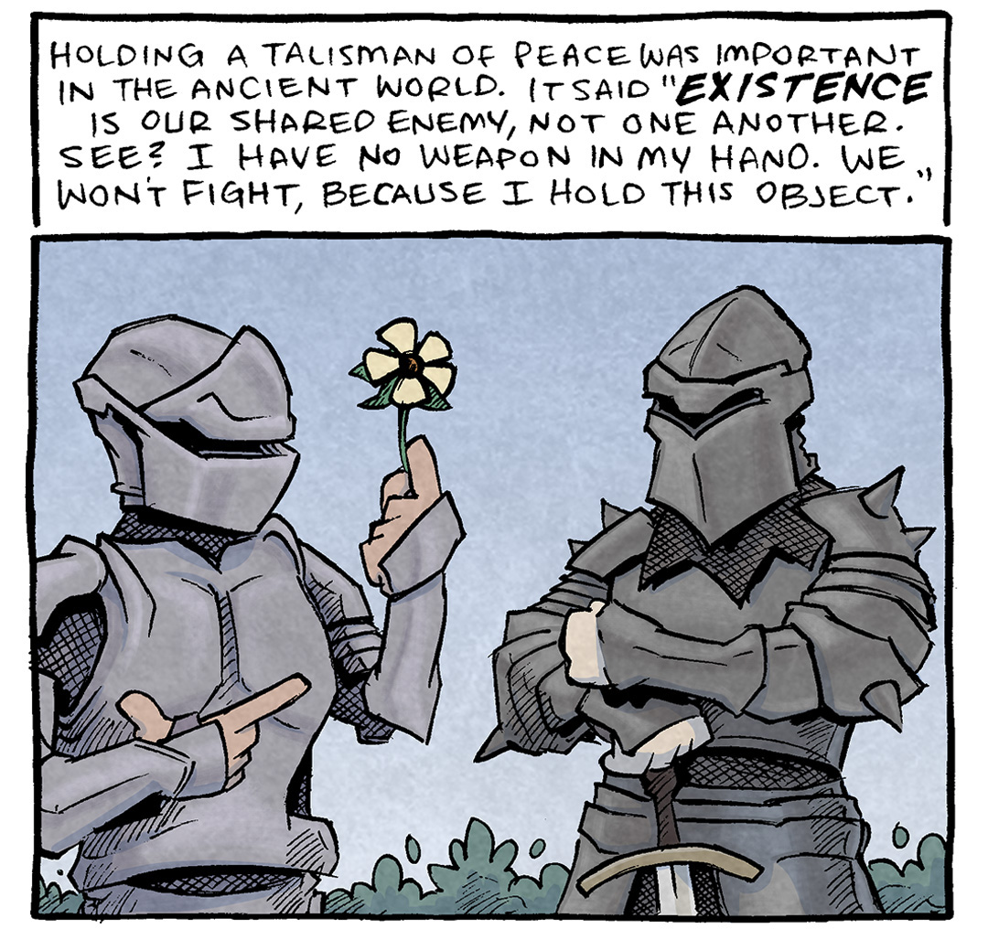PANEL 1: Two armored knights stand facing each other. One holds up a flower. The other crosses his arms on top of his sword.
TEXT: Holding a talisman of peace was important in the ancient world. It said “EXISTENCE is our shared enemy, not one another. See? I have no weapon in my hand. We won’t fight, because I hold this object.”
PANEL 2: A grumpy looking bald man with a messenger bag slung over his shoulder walks past a grumpy looking woman with curly blond hair, wearing a brown purse on her shoulder. Behind them in silhouette is a crowd of people. Both grumpy people hold a cup of coffee up over their head, as a talisman.
——
Want 5,000 more comics like this? Join us at Patreon.com/sheldoncomics for the *FULL* Sheldon archives, art giveaways, fun community, and more! Sheldon Comics copyright Dave Kellett. Colors by Beth Reidmiller