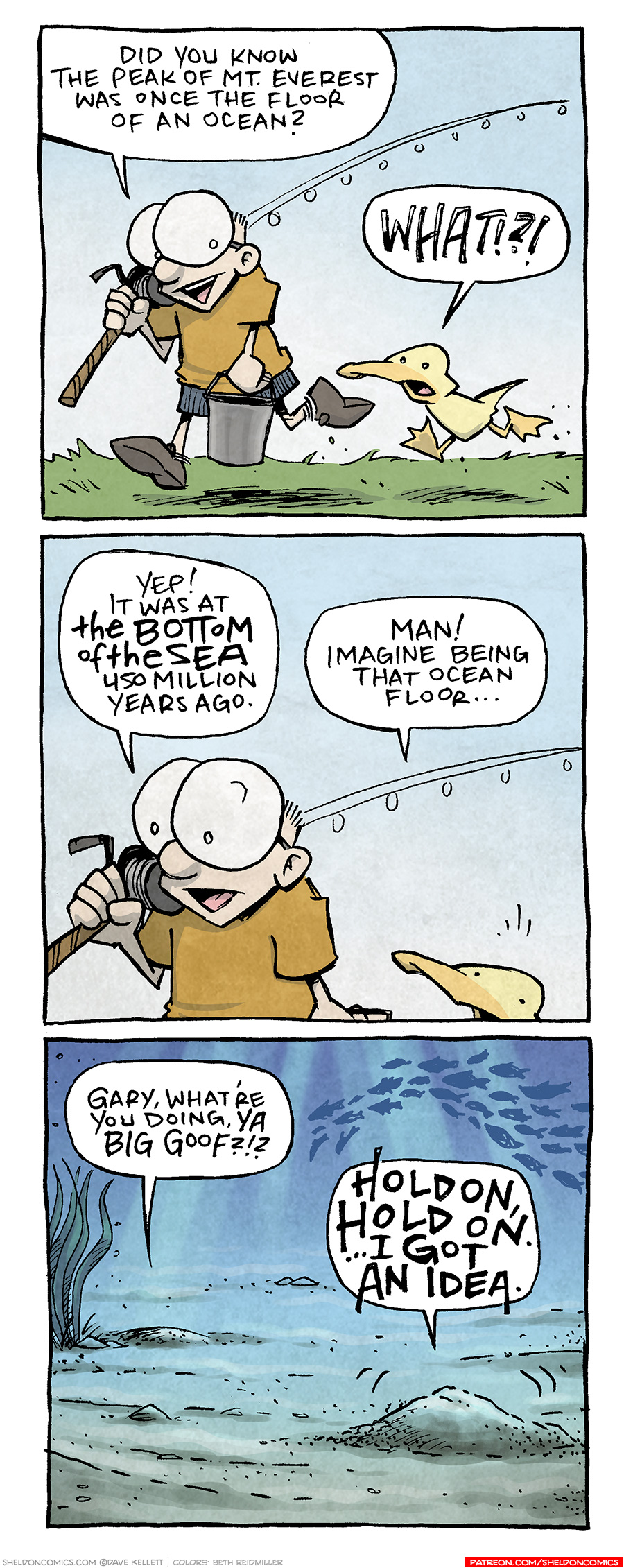PANEL 1: SHELDON, a ten year old with large glasses, walks holding a fishing pole on his shoulder and carrying a bucket. ARTHUR, a yellow duck, walks next to him.
SHELDON: Did you know the peak of Mt Everest was once the floor of an ocean?
ARTHUR: WHAT!??
PANEL 2: Close up on SHELDON as he continues, ARTHUR looks surprised.
SHELDON: Yep! It was at THE BOTTOM OF THE SEA 450 million years ago.
ARTHUR: Man! Imagine being that ocean floor…
PANEL 3: The ocean floor, with seaweed and a school of fish swimming through sun rays. Two humps of ocean floor sand talk to each other. One small, the other wiggles and gets bigger.
SMALL HUMP: Gary, what’re you doing, ya Big Goof?!?
LARGER HUMP: HOLD ON, HOLD ON. …I GOT AN IDEA.
——
Want 5,000 more comics like this? Join us at Patreon.com/sheldoncomics for the *FULL* Sheldon archives, art giveaways, fun community, and more! Sheldon Comics copyright Dave Kellett. Colors by Beth Reidmiller