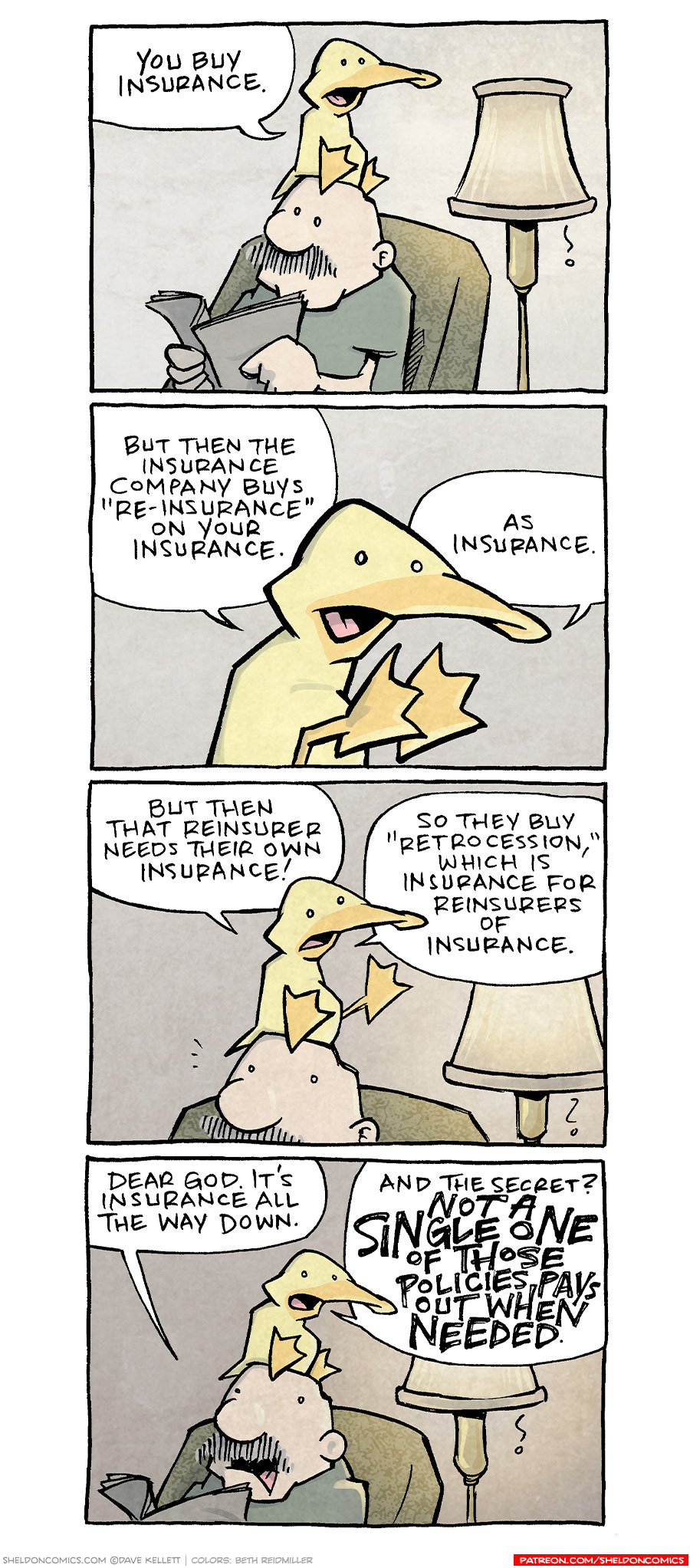 PANEL 1: GRAMP, an older bald man with a grey mustache, sits in an easy chair reading a newspaper. A lamp is on behind him, casting a warm glow. On his head sits ARTHUR, a yellow duck.
ARTHUR: You buy insurance.
PANEL 2: Close up on ARTHUR as he continues talking.
ARTHUR: But then the insurance company buys “re-insurance” on your insurance. As insurance.
PANEL 3: Back to ARTHUR sitting on GRAMP’s head, the lamp throwing its warm glow.
ARTHUR: But then that reinsurer needs their own insurance! So they buy “retrocession,” which is insurance for reinsurers of insurance.
PANEL 4: GRAMP reacts, ARTHUR agrees.
GRAMP: Dear god. It’s insurance all the way down.
ARTHUR: And the secret? NOT A SINGLE ON OF THOSE POLICIES PAYS OUT WHEN NEEDED.
——
Want 5,000 more comics like this? Join us at Patreon.com/sheldoncomics for the *FULL* Sheldon archives, art giveaways, fun community, and more! Sheldon Comics copyright Dave Kellett. Colors by Beth Reidmiller