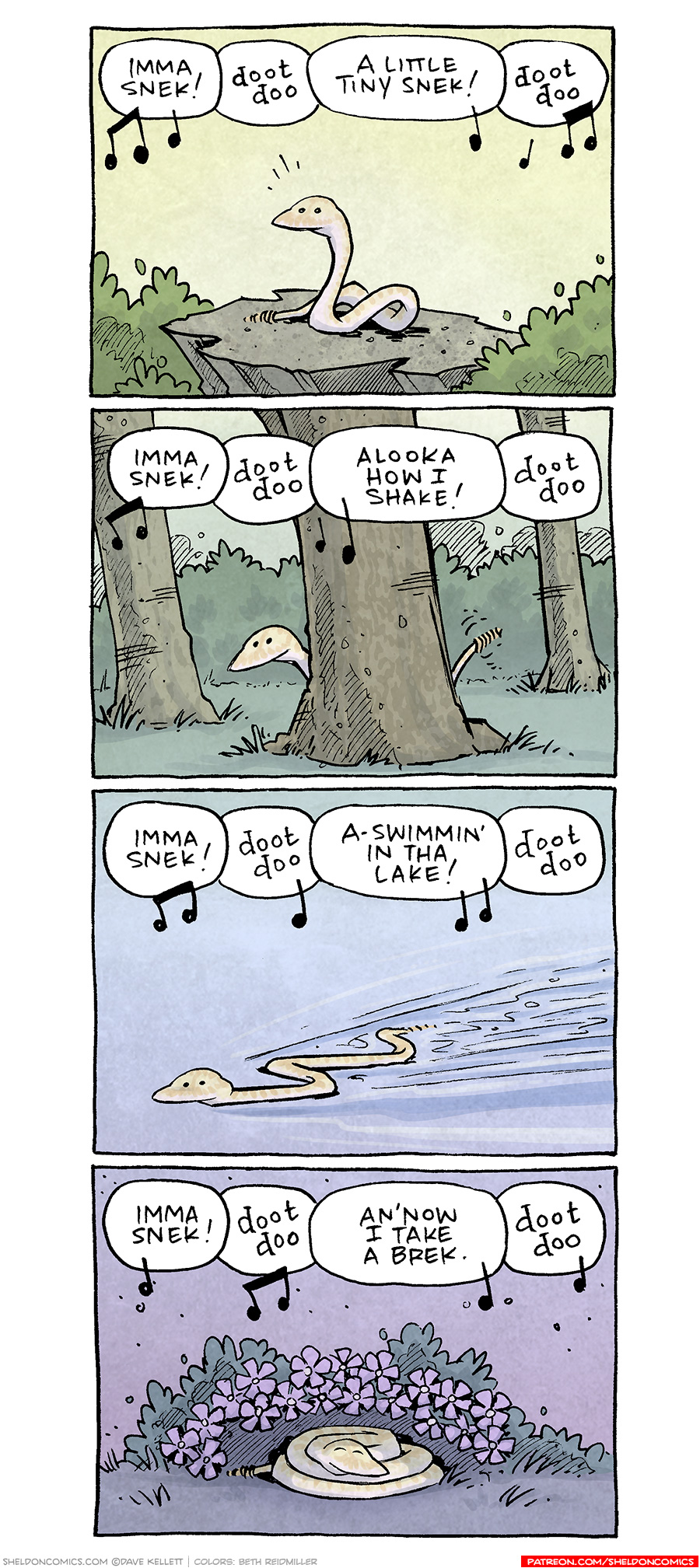 PANEL 1: A yellow snake sits on a rock between two bushes. The background is a sunny yellow.
Text (with music notes surrounding): Imma snek! doot doo A little tiny snek! doot doo
PANEL 2: The same snake peaks out from behind a tree. Behind him are two other trees and a bush. The background is a warm green.
Text (with music notes surrounding): Imma snek! doot doo Alooka how i shake! doot doo
PANEL 3: The snake swims through a field of blue, waves stretching out behind him.
Text (with music notes surrounding): Imma snek! doot doo A-swimmin’ in tha lake! doot doo
PANEL 4: The snake curls up under a bush with purple flowers. The background is a cozy purple.
Text (with music notes surrounding): Imma snek! doot doo An’now i take a brek. Doot doo
——
Want 5,000 more comics like this? Join us at Patreon.com/sheldoncomics for the *FULL* Sheldon archives, art giveaways, fun community, and more! Sheldon Comics copyright Dave Kellett. Colors by Beth Reidmiller
