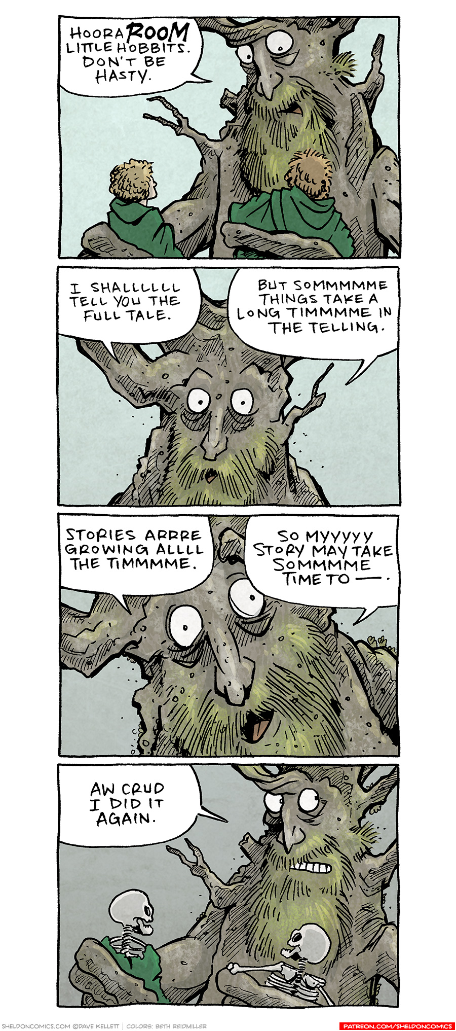 PANEL 1: TREEBEARD, the humanoid-tree from Lord of the Rings, holds two hobbits wearing green cloaks.
TREEBEARD: HooraROOM little hobbits. Don’t be hasy.
PANEL 2: Close up on TREEBEARD.
TREEBEARD: I shallllll tell you the full tale. But sommmmmmmmme things take a long timmmmme in the telling.
PANEL 3: Extreme close up on TREEBEARD.
TREEBEARD: Stories arrrre growing allll the timmmmmmme. So myyyy story may take sommmmme time to —.
PANEL 4: TREEBEARD realizes he’s taken so long, the hobbits he was holding are now skeletons in his hands. TREEBEARD cringes.
TREEBEARD: Aw crud I did it again.
——
Want 5,000 more comics like this? Join us at Patreon.com/sheldoncomics for the *FULL* Sheldon archives, art giveaways, fun community, and more! Sheldon Comics copyright Dave Kellett. Colors by Beth Reidmiller