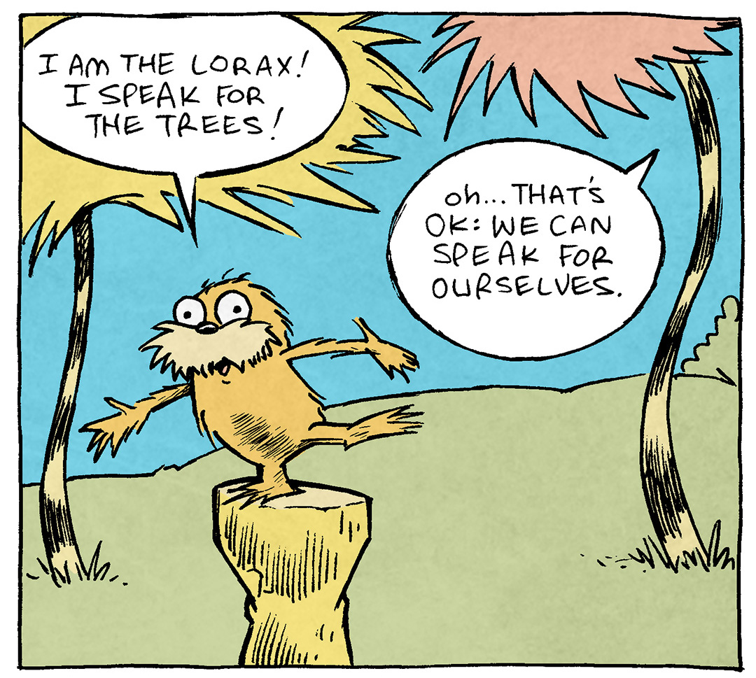 PANEL 1: Dr Suess’s THE LORAX stands on a stump, against a background of blue and green with wavy trees like the book.
LORAX: I am the Lorax! I speak for the trees!
TREE ON THE RIGHT: Oh..That’s ok: we can speak for ourselves.
PANEL 2: LORAX continues, hand in the air making a point.
LORAX: I said: I AM THE LORAX, I SPEAK FOR THE TREES
TREE ON THE RIGHT: Sir? We are RIGHT here. We don’t need you to talk for us.
PANEL 3: THE LORAX gets really close to the viewer, the trees still in the background.
LORAX: Everyone! LOOK AT ME! …The Lorax! Speakin’ for the trees!
TREE ON THE LEFT: DUDE WHAT THE HECK
——
Want 5,000 more comics like this? Join us at Patreon.com/sheldoncomics for the *FULL* Sheldon archives, art giveaways, fun community, and more! Sheldon Comics copyright Dave Kellett. Colors by Beth Reidmiller