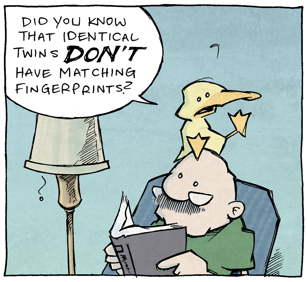 PANEL 1: ARTHUR the yellow duck sits on GRAMP’s head. GRAMP, an older bald man with a grey mustache, sits in an easy chair reading a book.
ARTHUR: Did you know that identical twins DON’T have matching fingerprints?
PANEL 2: SHELDON continues talking.
ARTHUR: Isn’t that comforting? It says “even with a twin, you’re still uniquely YOU!” So even if I had a twin that looked EXACTLY like me…
PANEL 3: ARTHUR stands up (on GRAMP’s head) and turns his butt toward the viewer. Sun rays emanate from his tush.
ARTHUR: They wouldn’t have this sweet, sweet caboose.
——
Want 5,000 more comics like this? Join us at Patreon.com/sheldoncomics for the *FULL* Sheldon archives, art giveaways, fun community, and more! Sheldon Comics copyright Dave Kellett. Colors by Beth Reidmiller