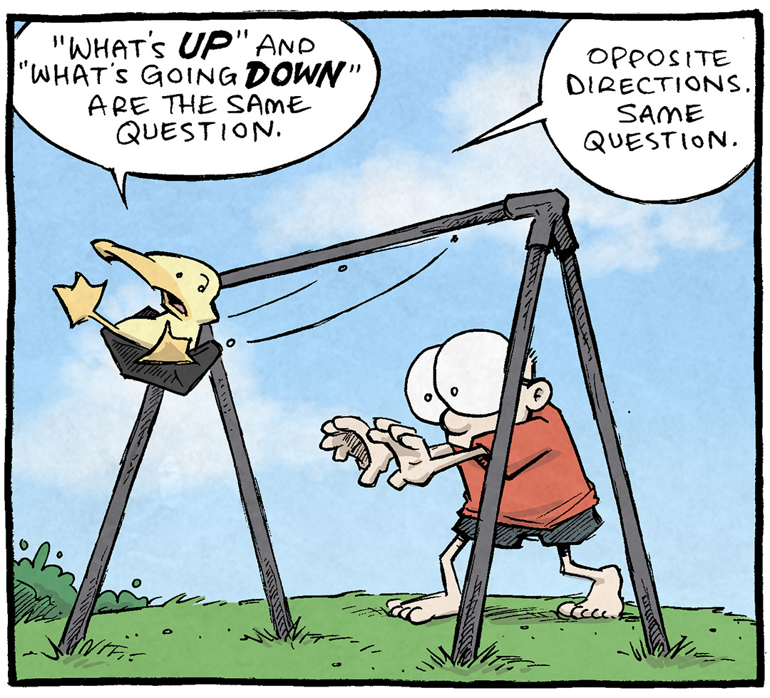 PANEL 1: SHELDON, a ten year old boy with large glasses, pushes his pet duck, ARTHUR, on a swing.
ARTHUR: “What’s UP” and “What’s going DOWN” are the same question. Opposite directions. Same question.
PANEL 2: SHELDON reaches up to push ARTHUR has his swing returns to him.
ARTHUR: What’s shakin’/ What’s bakin’/ What’s movin’/ What’s groovin’/ How’s it hangin’/ How’s it goin’…. All totally different movements that mean… THE SAME DANG THING.
PANEL 3: ARTHUR’s swing has returned to its apex, while SHELDON looks away, thinking.
ARTHUR: “Hellow friend. Let us speak of our lives with vague directional statements.”
SHELDON: What’s up with words gettin’ us down by comin’ at us sideways?
——
Want 5,000 more comics like this? Join us at Patreon.com/sheldoncomics for the *FULL* Sheldon archives, art giveaways, fun community, and more! Sheldon Comics copyright Dave Kellett. Colors by Beth Reidmiller