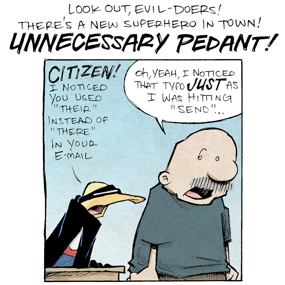 TEXT: Look out, evil-doers! There’s a new superhero in town! UNNECESSARY PEDANT!
PANEL 1: GRAMP, an older bald man with a grey mustache, looks askance at ARTHUR, a yellow duck, wearing a black eye mask and black cape.
ARTHUR: CITIZEN! I noticed you used “Their” instead of “There” in your e-mail.
GRAMP: Oh, yeah, I noticed that typo JUST as I was hitting “send”…
PANEL 2: ARTHUR points his wing at a defensive GRAMP.
ARTHUR: “Their” is a possessive pronoun, you see.
GRAMP: No, I KNOW: it was just a typo.
PANEL 3: ARTHUR continues, making GRAMP angrier.
ARTHUR: Whereas you shoud’ve used “there” to indicate a place.
GRAMP: I KNOW THE DIFFERENCE IT WAS JUST A TYPO
PANEL 4: ARTHUR leaps in the air, showing off his red t-shirt with a “U P” under his cape. GRAMP, now super angry, holds his hands up to his mouth yelling after ARTHUR.
ARTHUR: Anyway, I can see that my correction has done a great service, here! Unnecessary Pedant, AWAY!
GRAMP: NO ONE WANTS THIS
——
Want 5,000 more comics like this? Join us at Patreon.com/sheldoncomics for the *FULL* Sheldon archives, art giveaways, fun community, and more! Sheldon Comics copyright Dave Kellett. Colors by Beth Reidmiller