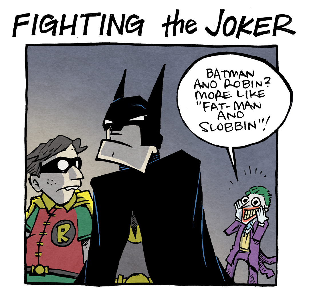 TEXT: FIGHTING the JOKER
PANEL 1: BATMAN in black cape and cowl, and ROBIN in red and green shirt with yellow cape and black eye mask, walk away from THE JOKER, in purple suit and green hair. ROBIN turns to look at him.
ROBIN: Batman and Robin? More like “Fat-man and Slobbin”!
PANEL 2: In the background BATMAN and ROBIN turn to look at THE JOKER, unaffected. THE JOKER in the foreground has turned around, hands to his lipstick’d lips, thrilled by his sick burn.
JOKER: OOooooooo…
PANEL 3: JOKER in a shockingly youthful room - yellow walls, pink bookshelf full of brightly colored stuffed animal. On the wall is a poster of a boy holding up a peace sign with heart for eyes that reads “BEEBS”. THE JOKER lays on the bed on his belly, legs crossed, one hand on his chin. He writes in his journal with a pen with a puffy end. Next to him sits a teddy bear.
TEXT (pointing to the journal): dear diary: Nailed it
——
Want 5,000 more comics like this? Join us at Patreon.com/sheldoncomics for the *FULL* Sheldon archives, art giveaways, fun community, and more! Sheldon Comics copyright Dave Kellett. Colors by Beth Reidmiller