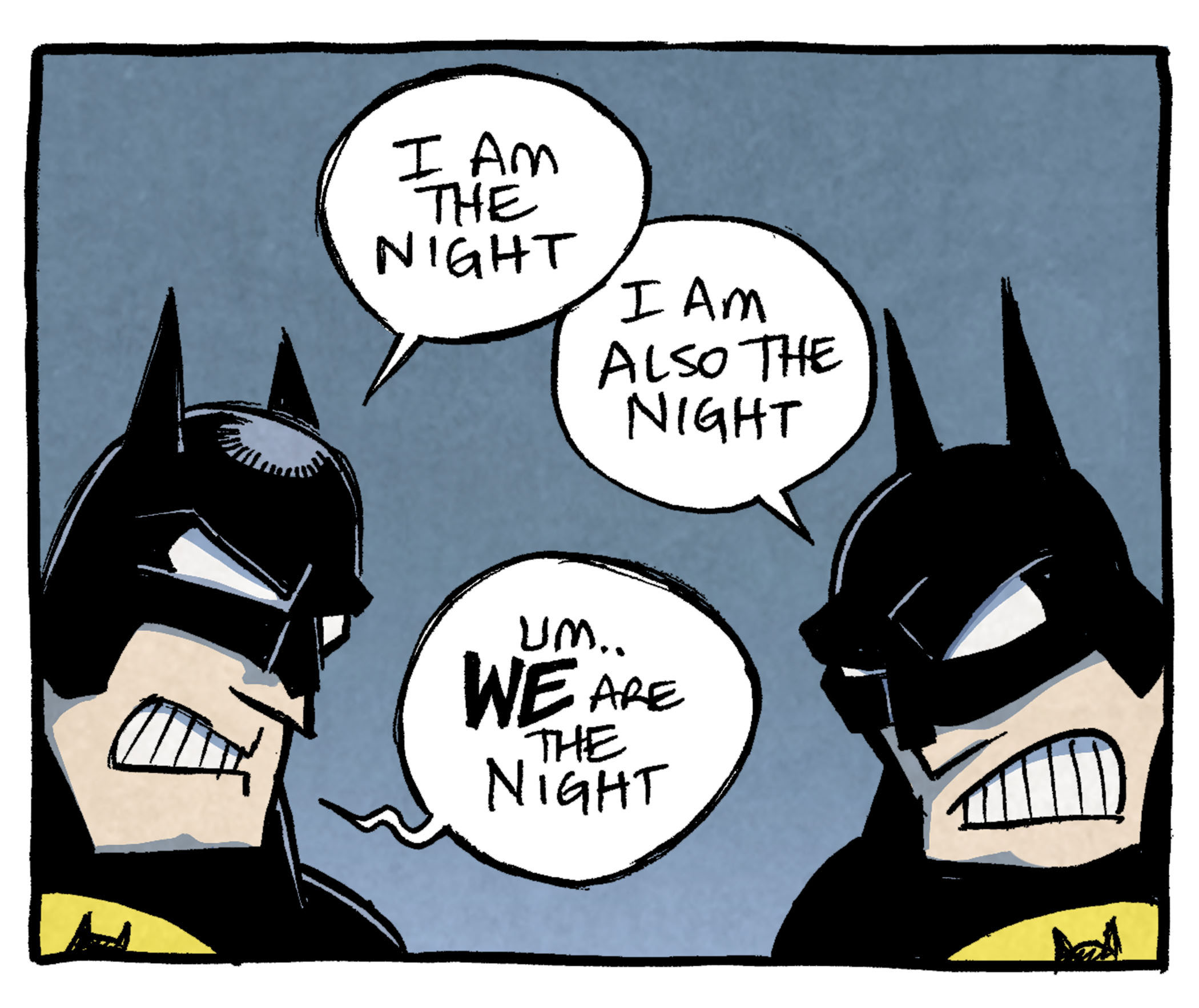 PANEL 1: Two BATMANs face each other, mouths in a tooth-clenched agro-grimmace.
BATMAN 1: I am the night.
BATMAN 2: I am also the night.
BATMAN 1: Um…WE are the night.
PANEL 2: One BATMAN stands alone, as his cloak spills on to the floor. The other BATMAN pokes his head in to the frame from the left.
BATMAN 1: I protect my beloved Gothem city.
BATMAN 2: As do I.
BATMAN 1: Yeah he does too
PANEL 3: The BATMANs crouch on the top of buildings, facing each other.
BATMAN 1: I’M BATMAN
BATMAN 2: I am also Batman.
BATMAN 1: Ok yeah that’s true.
PANEL 4: On an all-yellow background, all text reads: Together, twins Bruce & Bryce Wayne are: THE BATMAN BROTHERS! …coming this fall from DC comics: “Look we’ve tried every version of Batman at this point why not this.
———
Want 5,000 more comics like this? Join us at Patreon.com/sheldoncomics for the *FULL* Sheldon archives, art giveaways, fun community, and more! Sheldon Comics copyright Dave Kellett. Colors by Beth Reidmiller