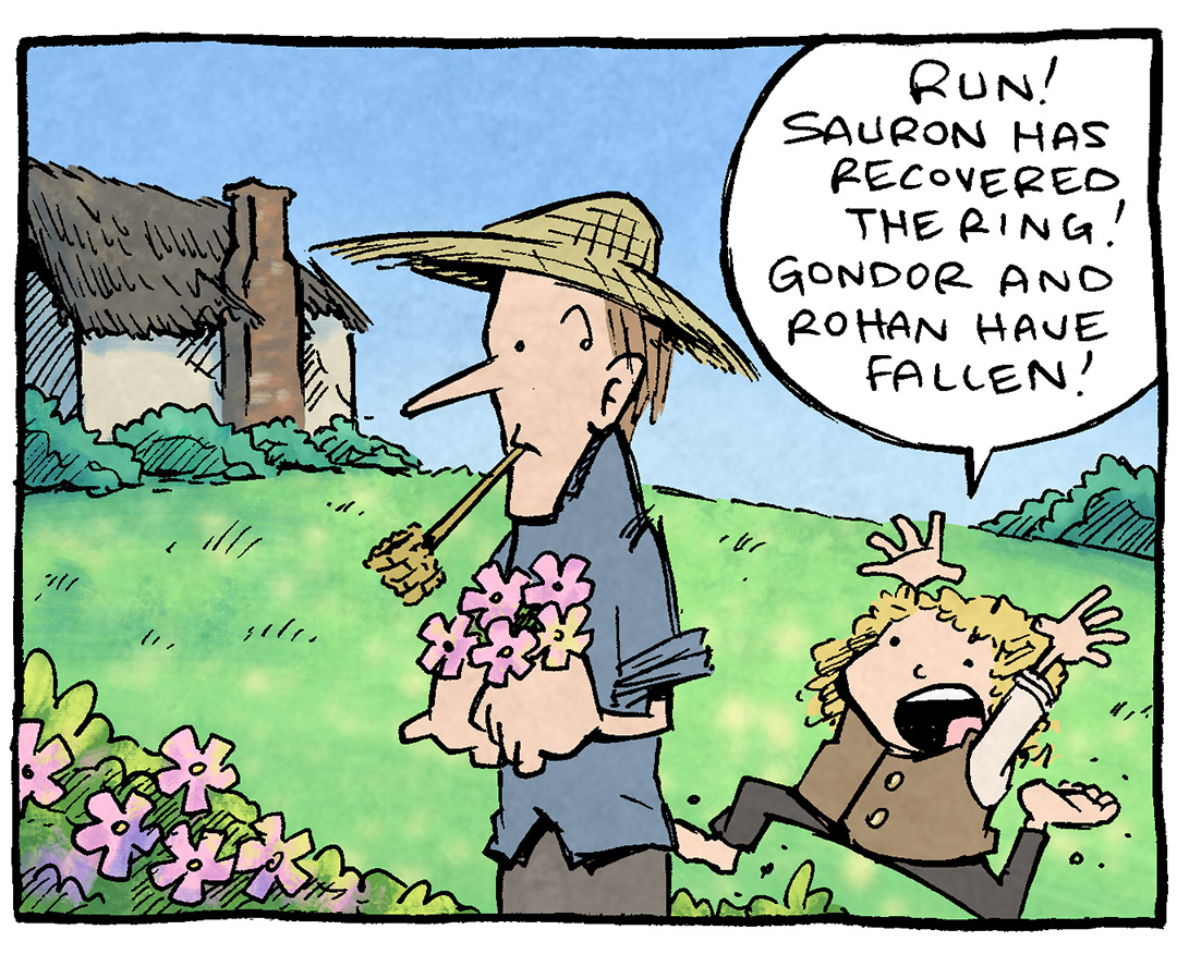 PANEL 1: A tall man with a straw hat and a pipe, holding some flowers, stands against a beautiful bucolic scene. Behind him runs a curly haired-Hobbit (SAMWISE).
SAMWISE: Run! Sauron has recovered the ring! Gondor and Rohan have fallen!
PANEL 2: Another Hobbit (FRODO) runs in. The other hobbit has reached the other side. The tall man continues to look at them, unmoving.
FRODO: Lorien and Rivendell have fallen! Death comes for us all!
PANEL 3: A large TROLL and two ORC surrounded by fire carry TOM BOMBADIL over their heads. The fire reflects on the tree. The scene has made a huge turn. TOM looks terrified but still has a pipe in his mouth and straw hat on his head.
TOM: TRA-LA-LEE, TRA-LA-LA, TRA-LA-BELL-PIN Now I feel kinda dumb for not helpin.’
NARRATION: The Last Days of Tom Bombadil
——
Want 5,000 more comics like this? Join us at Patreon.com/sheldoncomics for the *FULL* Sheldon archives, art giveaways, fun community, and more! Sheldon Comics copyright Dave Kellett. Colors by Beth Reidmiller