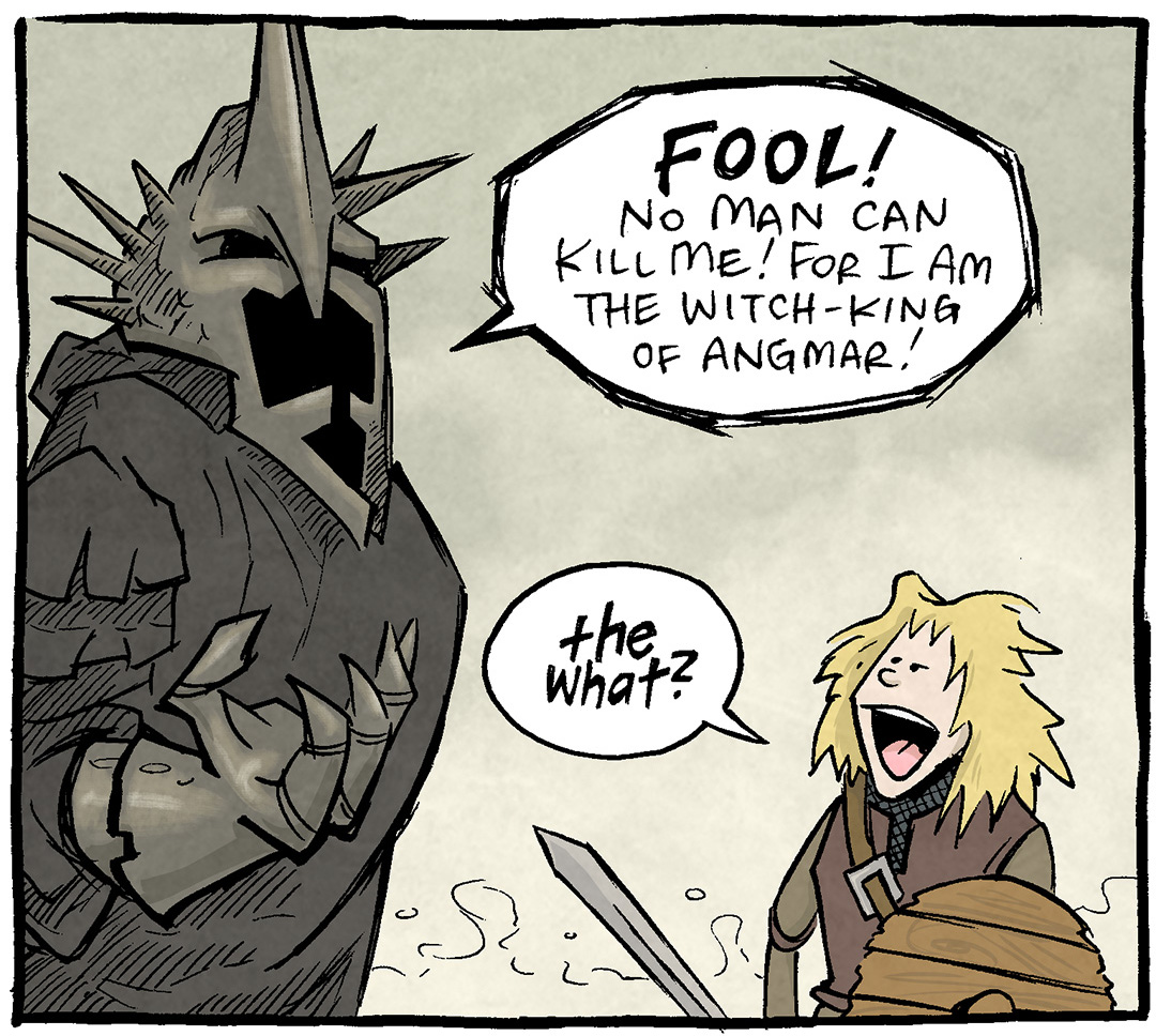 PANEL 1: The WITCH-KING OF ANGMAR from Lord of the Rings stands over EOWYN in men’s garb, blonde hair out, holding a round shield and sword.
WITCH-KING: FOOL! No man can kill me! For I am the Witch-King of Angmar!
EOWYN: The what?
PANEL 2: Close up on the WITCH-KING and EOWYN, talking to each other. EOWYN looks unimpressed.
WITCH-KING: The…um…WITCH-KING. Of Angmar. The Witch-King of Angmar.
EOWYN: You made that up. What’s your real name?
PANEL 3: The WITCH-KING turns away, embarrassed. EOWYN smiles smuggly.
WITCH-KING: N….niles.
——
Want 5,000 more comics like this? Join us at Patreon.com/sheldoncomics for the *FULL* Sheldon archives, art giveaways, fun community, and more! Sheldon Comics copyright Dave Kellett. Colors by Beth Reidmiller