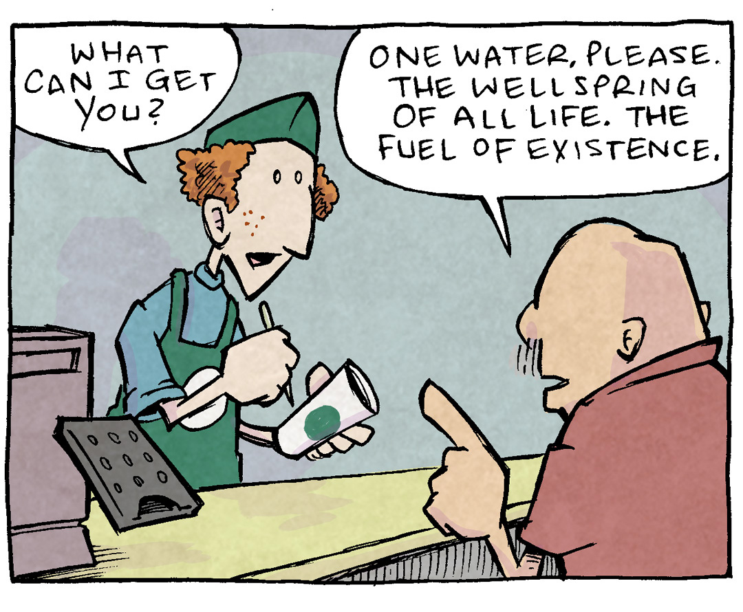 PANEL 1: At a coffee shop with iconic green aprons, a barista holds a pen to a cup. GRAMP, from behind, with a finger up, orders his coffee.
BARISTA: What can I get you?
GRAMP: One water, Please. The wellspring of all life. The fuel of existence.
PANEL 2: Close up on GRAMP as he continues exuberantly, eyes wide.
GRAMP: But add beans to the water, please. Crushed and ground down, much as the world does to our dreams.
PANEL 3: GRAMP continues, his affect softening.
GRAMP: And then warm it, please. Warm it like the fellowship we get from other humans, as we navigate this life together.
PANEL 4: The Baristsa yells over his shoulder while GRAMP, shoulders hunched and eyes wide, continues.
BARISTA: One coffee with added metaphor!
GRAMP: AND LIFE SIX SUGARS.
———
Want 5,000 more comics like this? Join us at Patreon.com/sheldoncomics for the *FULL* Sheldon archives, art giveaways, fun community, and more! Sheldon Comics copyright Dave Kellett. Colors by Beth Reidmiller
