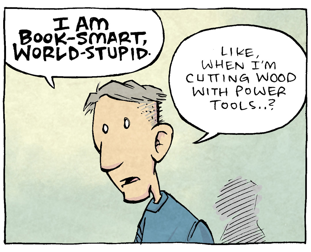 PANEL 1: DAVE, the cartoonist, stands alone on a yellow-to-green background.
DAVE: I am book-smart, wrold-stupid. Like, when i’m cutting wood with power tools…?
PANEL 2: DAVE holds up a hand saw, and motions behind him.
DAVE: …but my safety goggles are WAAAAY across the room? Like, unreachably far…?
An arrow motions to the edge of the panel: 6 feet, tops.
PANEL 3: DAVE has put down the power tools, puts his hand on his chest.
DAVE: …What do I, with my two masters degrees, choose to do…?
PANEL 4: DAVE uses the handsaw on a piece of wood that is clamped down. Sawdust flies all over. He squints with his tongue sticking out his mouth in concentration.
NARRATION TEXT: The SAFETY SQUINT
DAVE: Like a little idiot.
———
Want 5,000 more comics like this? Join us at Patreon.com/sheldoncomics for the *FULL* Sheldon archives, art giveaways, fun community, and more! Sheldon Comics copyright Dave Kellett. Colors by Beth Reidmiller