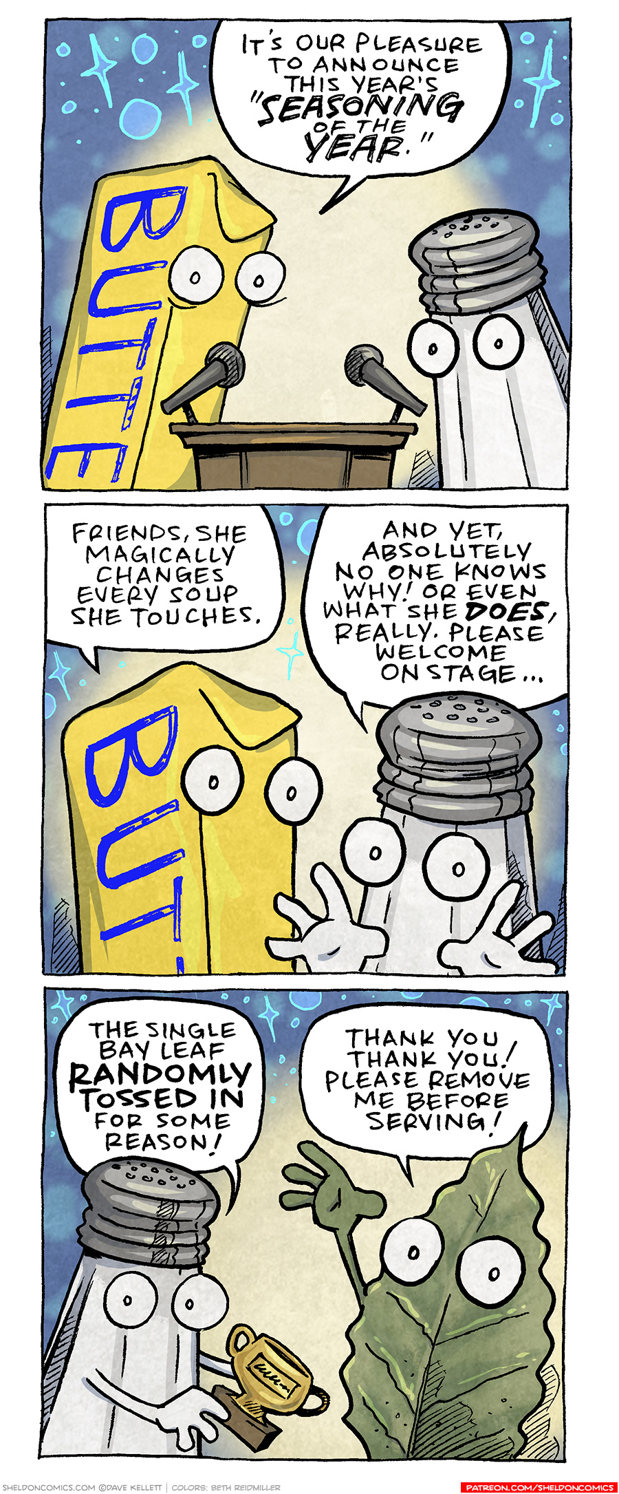 PANEL 1: A stick of butter (yellow stick with blue writing “BUTTER” on it), with big googly eyes, stands next to a salt shaker (tapered glass with a silver lid with holes in it), who also has big googly eyes. They stand at a podium with two microphones, against a background lit with a spotlight.
BUTTER: It’s our pleasure to announce this year’s “SEASONING OF THE YEAR.”
PANEL 2: Closer in on BUTTER and SALT as they continue.
BUTTER: Friends, she magically changes every soup she touches.
SALT: And yet, absolutely no one knows why! Or even what she DOES, really. Please welcome on the stage…
PANEL 3: SALT holds a trophy next to a green leaf, holding up a green arm and hand waving, also with wide googly eyes.
SALT: The single Bay Leaf RANDOMLY TOSSED IN for some reason!
BAY LEAF: Thank you thank you! Please remove me before serving!
——
Want 5,000 more comics like this? Join us at Patreon.com/sheldoncomics for the *FULL* Sheldon archives, art giveaways, fun community, and more! Sheldon Comics copyright Dave Kellett. Colors by Beth Reidmiller