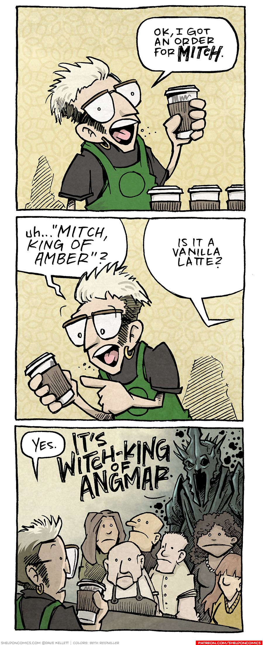 PANEL 1: A bleached hair barista with glasses and a single earring holds up a cup out of a line up of coffees. BARISTA: “Ok, I got an order for MITCH.” PANEL 2: The BARISTA looks down at the cup, trying to read the name. BARISTA: uh…”MITCH, KING OF AMBER?” Off-panel character: Is it a vanilla latte? PANEL 3: From behind the BARISTA, a group of people wait for their coffees. Behind them stands the WITCH KING OF ANGMAR from Lord of the Rings, in a dark cloud of smoke. BARISTA: Yes. WITCH-KING: IT’S WITCH-KING OF ANGMAR. —— Want 5,000 more comics like this? Join us at Patreon.com/sheldoncomics for the *FULL* Sheldon archives, art giveaways, fun community, and more! Sheldon Comics copyright Dave Kellett. Colors by Beth Reidmiller