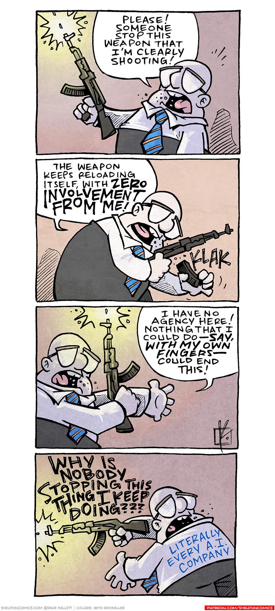 PANEL 1: A tubby, bald man wearing a white collared shirt, with a blue and orange striped tie, holds a AR-type riffle with one hand, shooting into the air. The bright yellow light casts harsh shadows on him. MAN: Please! Someone stop this weapon that I’m clearly shooting! PANEL 2: The man bends over to reload the weapon with a “KLAK” sound. MAN: The weapon keeps reloading itself, with SERO INVOLVEMENT FROM ME! PANEL 3: The man continues to shoot in to the air. MAN: I have no agency here! Nothing that I could do —SAY WITH MY OWN FINGERS — could end this! PANEL 4: The man, still shooting the gun, turns his back, still yelling over his shoulder. MAN: WHY IS NOBODY STOPPING THIS THING I KEEP DOING??? On the back of his shirt reads: LITERALLY EVERY A.I. COMPANY. —— Want 5,000 more comics like this? Join us at Patreon.com/sheldoncomics for the *FULL* Sheldon archives, art giveaways, fun community, and more! Sheldon Comics copyright Dave Kellett. Colors by Beth Reidmiller