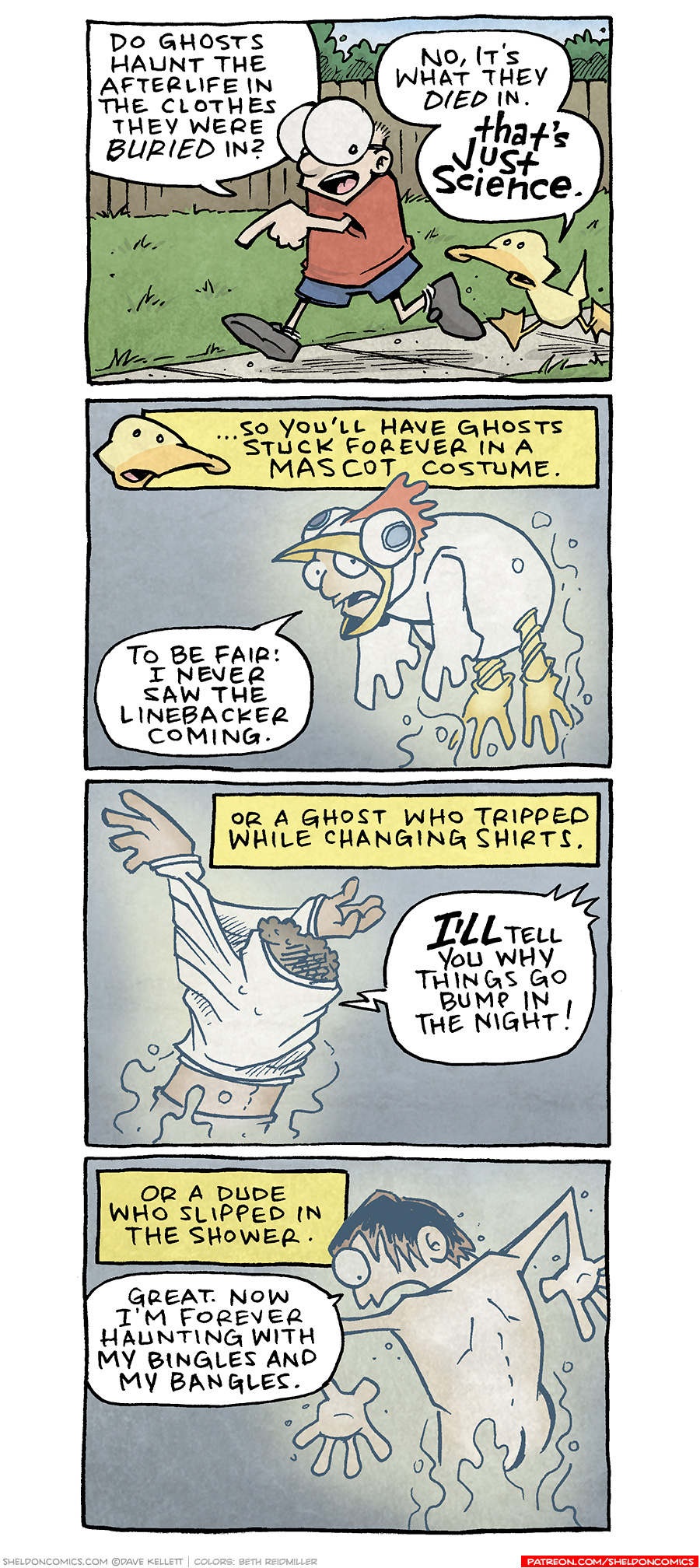 PANEL 1: SHELDON, a ten year old boy with large glasses, walks along a sidewalk next to ARTHUR, a yellow duck. Behind them is a grassy lawn with a brown fence and bushes behind it.
SHELDON: Do ghosts haunt the afterlife in the clothes they were buried in?
ARTHUR: No, it’s what they DIED in. THAT’S JUST SCIENCE.
PANEL 2: A yellow narration box with ARTHUR’s head floats above the panel.
NARRATION: …So you’ll have ghosts stuck forever in a mascot costume.
DESCRIPTION: A ghostly person in a white chicken costume floats ethereally. Their head pokes out from the beak of the chicken costume.
MASCOT: To be fair: I never saw the linebacker coming.
PANEL 2: A person with curly brown hair has their arms above their head, stuck getting a white shirt on. They are also semi-transparent.
NARRATION: Or a ghost who tripped while changing shirts.
PERSON: I’LL tell you why things go bump in the night!
PANEL 3: From behind, a naked man stands, looking down, shocked. He fades towards the bottom of him, as he is a ghost.
NARRATION: Or a dude who slipped in the shower.
MAN: Great. Now I’m forever haunting with my bingles and my bangles.
——
Want 5,000 more comics like this? Join us at Patreon.com/sheldoncomics for the *FULL* Sheldon archives, art giveaways, fun community, and more! Sheldon Comics copyright Dave Kellett. Colors by Beth Reidmiller