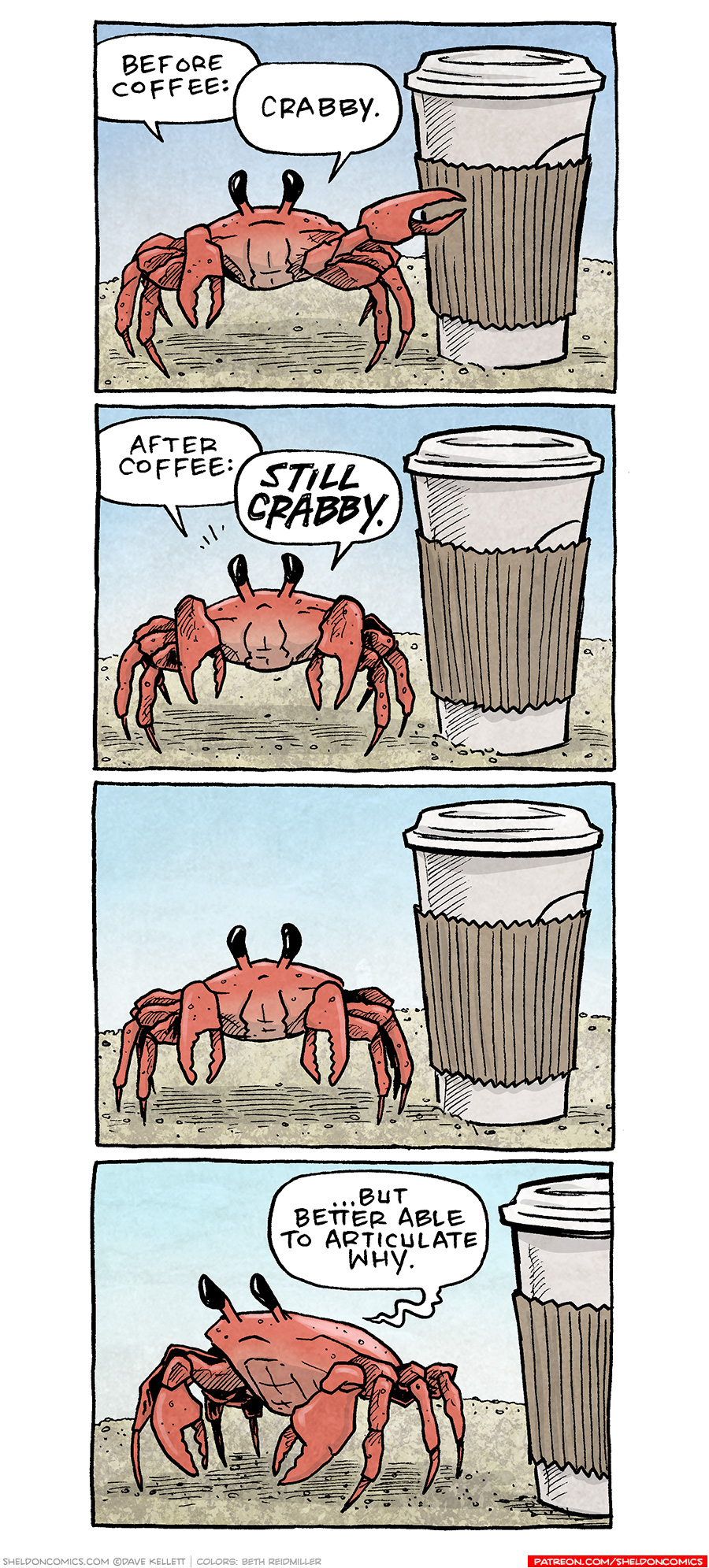 PANEL 1: A red-orange crab stands on sand with a blue sky behind him. Next to him is a paper coffee cup with lid and a brown sleeve.
CRAB: Before Coffee: Crabby.
PANEL 2: The same scene.
CRAB: After coffee: STILL CRABBY.
PANEL 3: The same scene, the crab stares at the viewer.
PANEL 4: The crab turns to the side, thoughtfully.
CRAB: …but better able to articulate why.
——
Want 5,000 more comics like this? Join us at Patreon.com/sheldoncomics for the *FULL* Sheldon archives, art giveaways, fun community, and more! Sheldon Comics copyright Dave Kellett. Colors by Beth Reidmiller