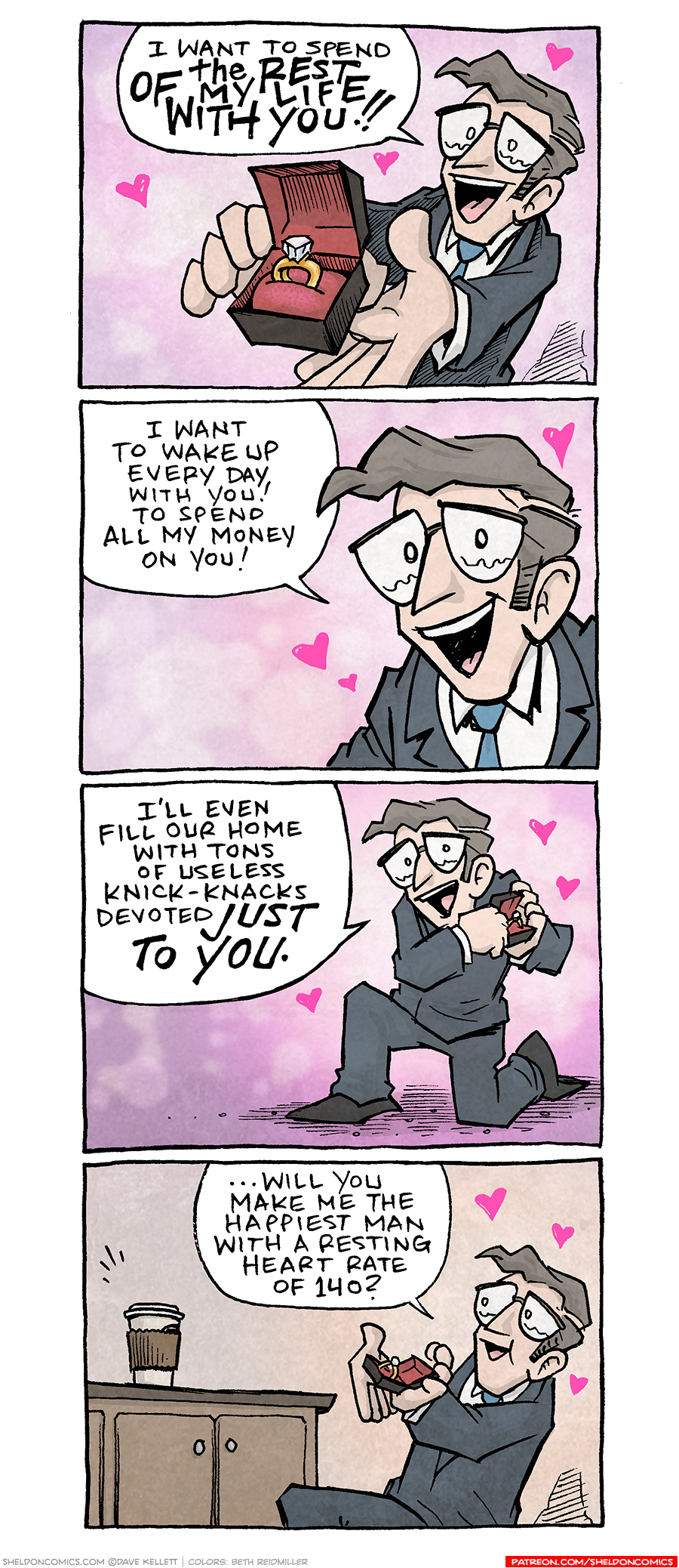 PANEL 1: A man with mousy brown hair and glasses, wearing a dark grey suit and blue tie, holds a solitaire diamond ring in a box. His eyes well up with tears, hearts surround him.
MAN: I want to spend the REST OF MY LIFE WITH YOU!!
PANEL 2: Close up on the man, eyes welling up with tears, as hearts explode around him.
MAN: I want to wake up every day with you! To spend all my money on you!
PANEL 3: The man, on one knee, holding the ring box, continues.
MAN: I’ll even fill our home with tons of useless knick-knacks devoted JUST TO YOU.
PANEL 4: On a counter top sits a to-go coffee cup with a lid and brown sleeve. In front of the counter kneels the man, ring box in hand, hearts around his head.
MAN: …will you make me the happiest man with a resting heart rate of 140?
——
Want 5,000 more comics like this? Join us at Patreon.com/sheldoncomics for the *FULL* Sheldon archives, art giveaways, fun community, and more! Sheldon Comics copyright Dave Kellett. Colors by Beth Reidmiller
