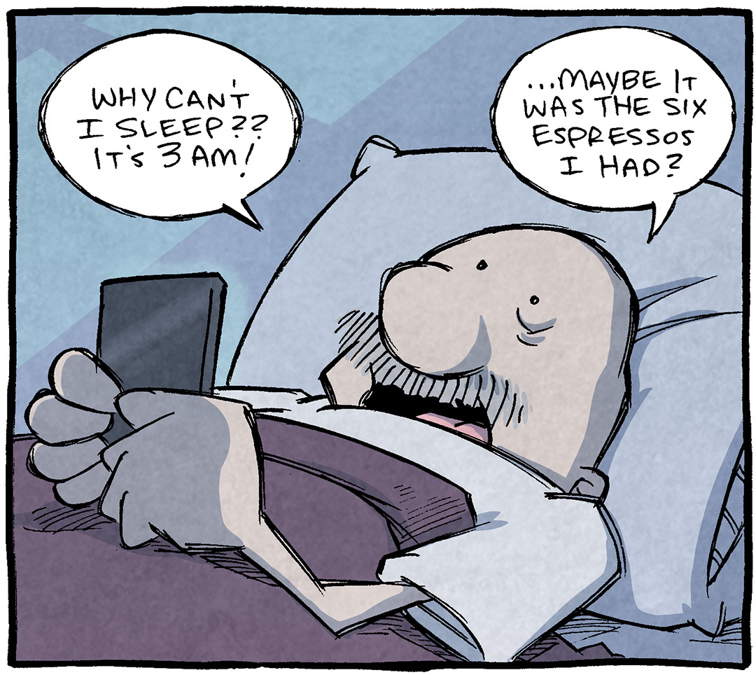 PANEL 1: GRAMP, an older bald man with a grey mustache, lays in bed, head on pillow, with the covers pulled up under his armpits. He holds his phone in front of his face.
GRAMP: Why can’t I sleep?? It’s 3am! …Mayeb it was the six espressos I had?
PANEL 2: GRAMP, still in bed, holds his phone up to his ear.
GRAMP: SIRI, can six espressos BREAK YOU a bit?
PANEL 3: GRAMP, holds up his hand he just had to his ear. The phone is under his other hand on his chest. He was not holding his phone to his ear in the previous panel, just his hand.
GRAMP: oh wait this is my hand
———
Want 5,000 more comics like this? Join us at Patreon.com/sheldoncomics for the *FULL* Sheldon archives, art giveaways, fun community, and more! Sheldon Comics copyright Dave Kellett. Colors by Beth Reidmiller