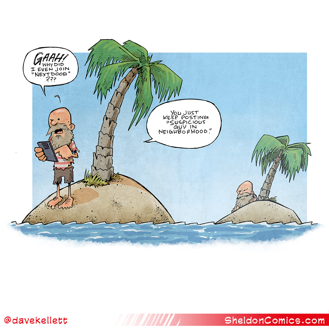 This single-panel comic shows two classic “desert islands” (pile of sand with a single palm tree surrounded by water). On the foreground island stands a man in ragged clothes, bad head and big beard. He holds an iphone. Behind him on the island in the background a man who looks exactly the same as him crouches down, staring at him.
FIRST MAN: GAAH! When did I even join “Nextdoor”??? You just keep posting “Suspicious guy in neighborhood.”
——
Want 5,000 more comics like this? Join us at Patreon.com/sheldoncomics for the *FULL* Sheldon archives, art giveaways, fun community, and more! Sheldon Comics copyright Dave Kellett. Colors by Beth Reidmiller