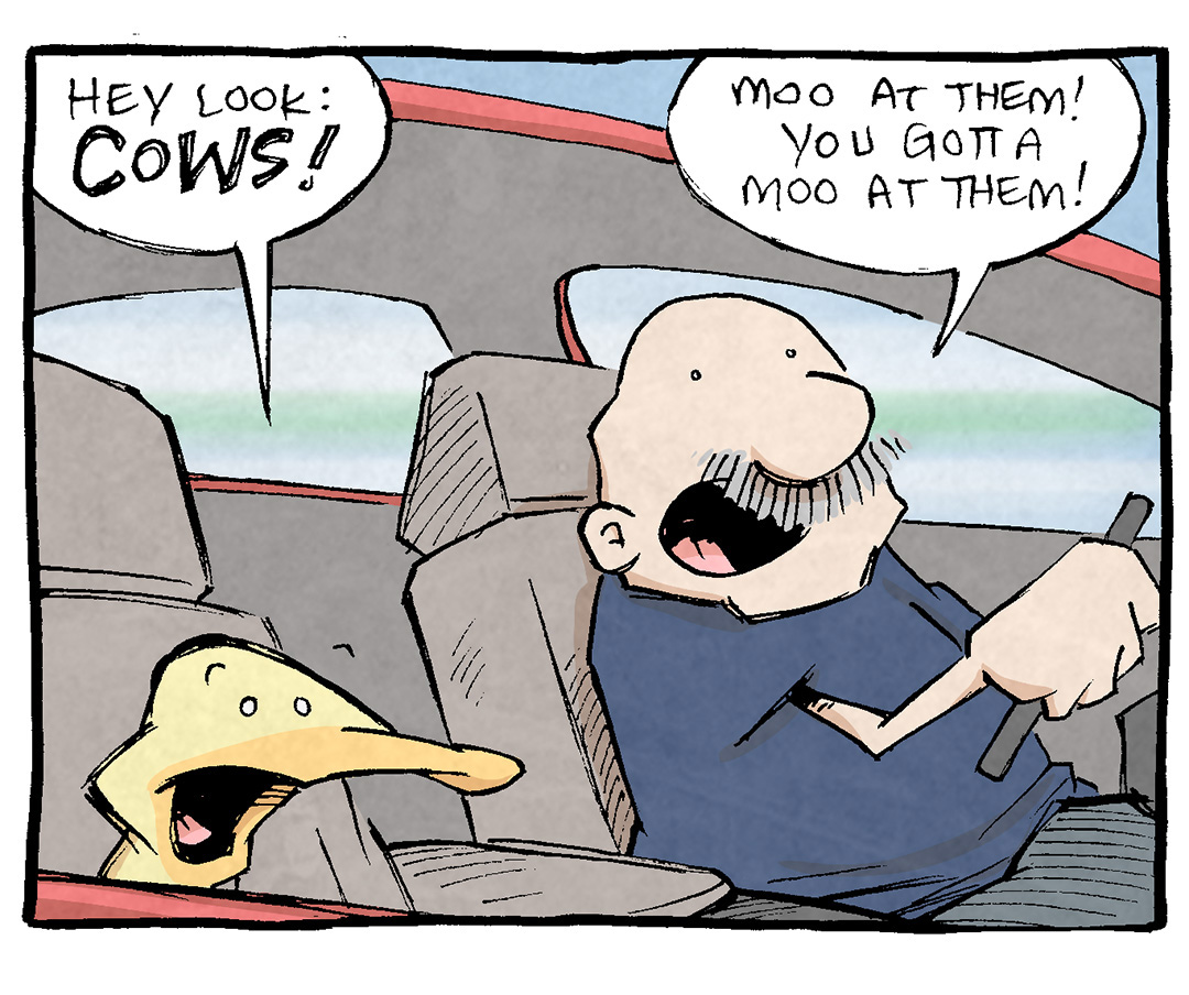 PANEL 1: ARTHUR, a yellow duck, sits in the front passenger seat of a red car that GRAMP, an older balt man with a grey mustache, drives.
ARTHUR: Hey look: COWS!
GRAMP: Mooa t them! You gotta moo at them!
PANEL 2: The red car drives along the road with rolling green hills and purple mountains
ARTHUR (from inside the car): What?
GRAMP (from inside the car): Mooat them! Quick! We’re passing them!
PANEL 3: ARTHUR puts his head out the rolled-down window.
ARTHUR: MOO! Moo you cows! MooOooooOO!
PANEL 4: ARTHUR’s eyes bug out, while GRAMP smiles gently.
ARTHUR: …my god I feel ALIVE!
GRAMP: It’s that connection with nature.
———
Want 5,000 more comics like this? Join us at Patreon.com/sheldoncomics for the *FULL* Sheldon archives, art giveaways, fun community, and more! Sheldon Comics copyright Dave Kellett. Colors by Beth Reidmiller