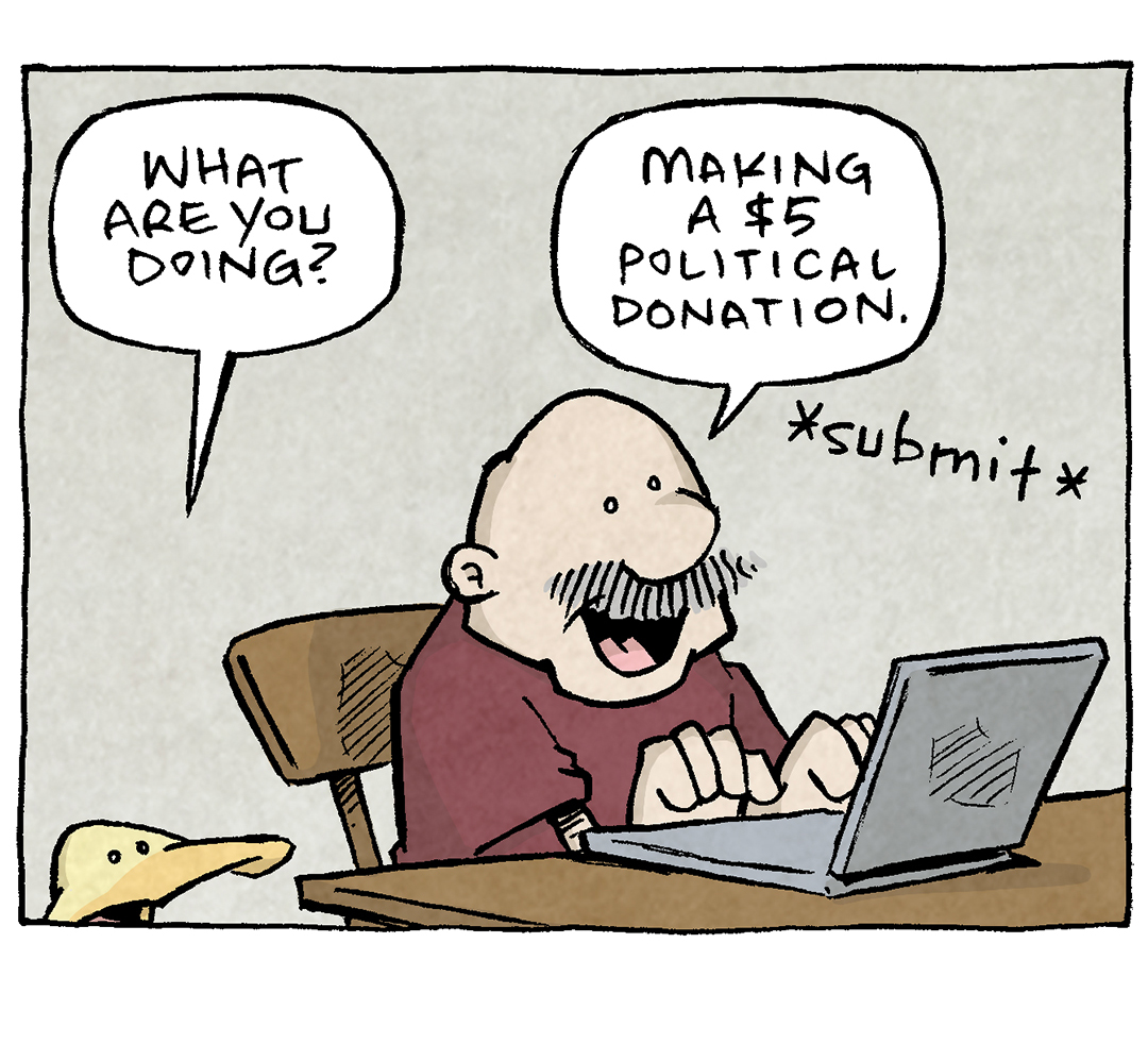 PANEL 1: GRAMP, an older bald man with a grey mustache, sits at a table with a laptop. ARTHUR, a yellow duck, stands next to him.
ARTHUR: What are you doing?
GRAMP: Making a $5 political donation. *submit*
PANEL 2: ARTHUR yells while GRAMP looks shocked.
ARTHUR: WAIT! Make sure you don’t give them your phone—
SFX: DING!
PANEL 3: GRAMP looks down at his phone.
SFX: ding! ding! ding!
PANEL 4: GRAMP sits at the table looking at his phone. ARTHUR stands next to him furrowing his brow.
GRAMP: I…may have made an error.
The entire background is filled with SFX: Ding. Ding. Ding. Ding….
——
Want 5,000 more comics like this? Join us at Patreon.com/sheldoncomics for the *FULL* Sheldon archives, art giveaways, fun community, and more! Sheldon Comics copyright Dave Kellett. Colors by Beth Reidmiller