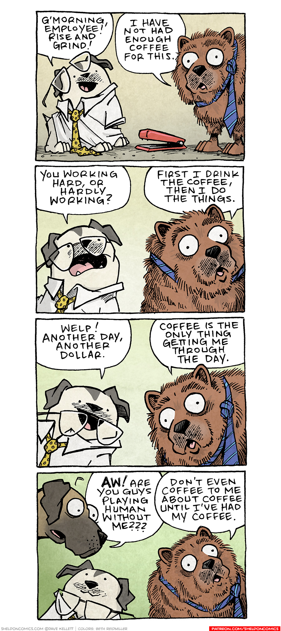PANEL 1: A white bulldog with grey ears and patches sits wearing a human’s button-up tshirt with yellow tie, glasses crooked on his face. Next to him stands a brown chow-chow with a blue tie around his neck. In between them sits a red stapler. BULLDOG: G’morning, employee! Rise and grind! CHOW CHOW: I have not had enough coffee for this. PANEL 2: The bulldog leans in to the chow chow whose eyes are wide. BULLDOG: You working hard, or hardly working? CHOW CHOW: First I drink the coffee, then I do the things. PANEL 3: The bulldog smiles as the chow chow looks exasperated. BULLDOG: Welp! Another day, another dollar. CHOW CHOW: Coffee is the only thing getting me through the day. PANEL 4: A fawn great dane pokes his head in to the scene, the bulldog looks up at him, the chow chow continues to look stressed. GREAT DANE: AW! Are you guys playing human without me? CHOW CHOW: Don’t even coffee to me about coffee until I’ve had my coffee. —— Want 5,000 more comics like this? Join us at Patreon.com/sheldoncomics for the *FULL* Sheldon archives, art giveaways, fun community, and more! Sheldon Comics copyright Dave Kellett. Colors by Beth Reidmiller