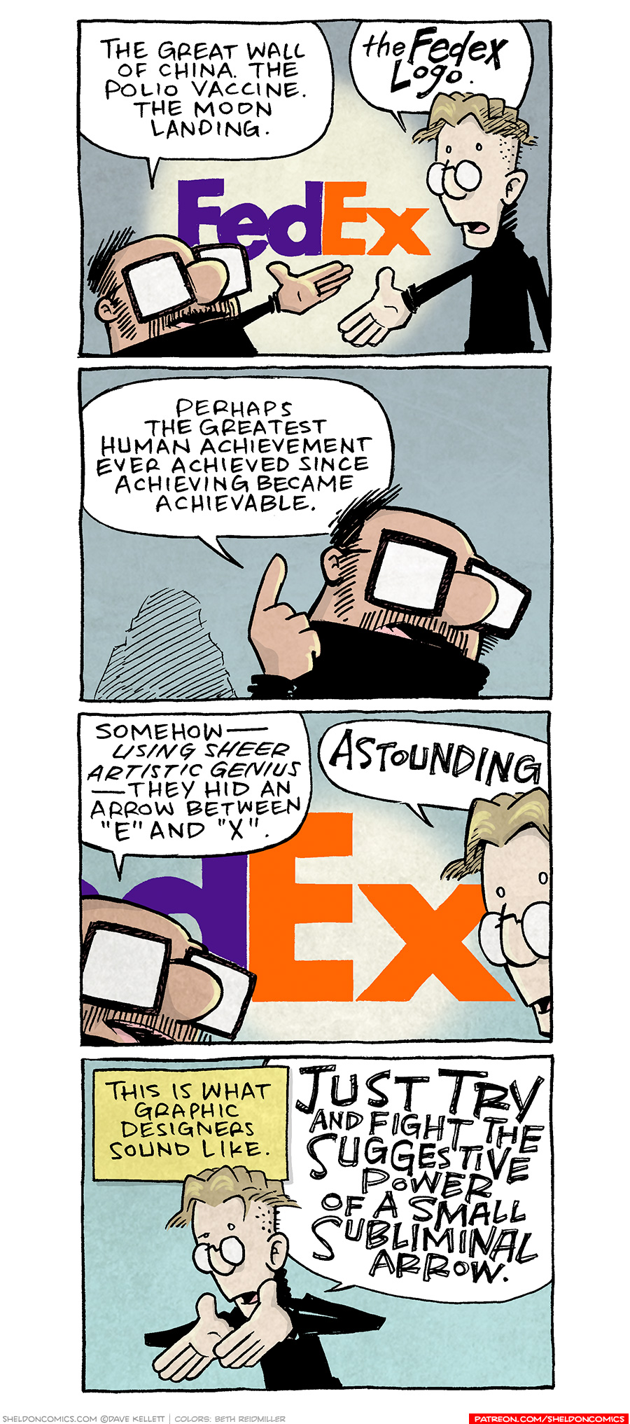 PANEL 1: A squat balding man with a mustache and large square glasses holds his hand out towards the FedEx logo on the wall. Next to him a tall blonde man with small round glasses on the edge of his nose holds his hand out to the logo as well. They both wear black turtle neck sweaters.
SQUAT MAN: The Great Wall of China. The Polio Vaccine. The Moon Landing.
TALL MAN: The FEDEX LOGO.
PANEL 2: Close up on the SQUAT MAN. Who holds his finger up in the air while making his point.
SQUAT MAN: Perhaps the greatest human achievement ever achieved since achieving become achievable.
PANEL 3: Close up on the “EX” part of the logo, with the two mens’ heads poking in to frame.
SQUAT MAN: Somehow — using SHEET ARTISTIC GENIUS — they hid an arrow between “E” and “X”.
TALL MAN: ASTOUNDING.
PANEL 4: The Tall man using both his hands to gesture as he continues making his point.
NARRATION: This is what graphic designers sound like.
TALL MAN: JUST TRY and fight the SUGGESTIVE POWER of a small SUBLIMINAL ARROW.
——
Want 5,000 more comics like this? Join us at Patreon.com/sheldoncomics for the *FULL* Sheldon archives, art giveaways, fun community, and more! Sheldon Comics copyright Dave Kellett. Colors by Beth Reidmiller