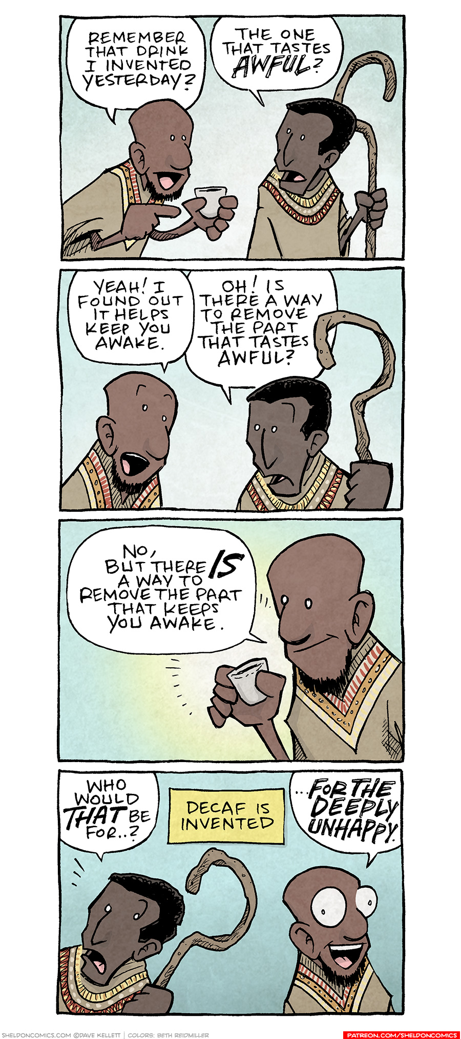 PANEL 1: Two Ethiopian men - one holding a small cup, one a hooked staff, stand next to eachother talking.
MAN 1: Remember that drink I invented yesterday?
MAN 2: The one that tastes AWFUL?
PANEL 2: Closer in on the two men talking.
MAN 1: Yeah! I found out it helps keep you awake.
MAN 2: Oh! Is there a way to remove the part that tastes awful?
PANEL 3: MAN 1 holds the cup, looking at it.
MAN 1: No, but there IS a way to remove the part that keeps you awake.
PANEL 4: MAN 2 starts to walk away as MAN 2, eyes wide, responds.
MAN 2: Who would THAT be for…?
MAN 1: ..FOR THE DEEPLY UNHAPPY.
NARRATION: Decaf is invented
——
Want 5,000 more comics like this? Join us at Patreon.com/sheldoncomics for the *FULL* Sheldon archives, art giveaways, fun community, and more! Sheldon Comics copyright Dave Kellett. Colors by Beth Reidmiller