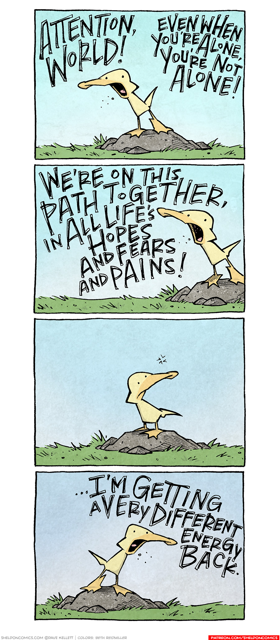 PANEL 1: ARTHUR, a yellow duck, stands on a rock against a blue sky. He dramatically leans, with his mouth wide open.
ARTHUR: ATTENTION, WORLD! EVEN WHEN YOU’RE ALONE, YOU’RE NOT ALONE!
PANEL 2: ARTHUR continues to yell on the rock.
ARTHUR: WE’RE ON THIS PATH TOGETHER, IN ALL LIFE’S HOPES AND FEARS AND PAINS!
PANEL 3: ARTHUR stops, thinks. (no text)
PANEL 4: ARTHUR stands tall again, yelling.
ARTHUR: …I’M GETTING EVERY DIFFERENT ENERGY BACK.
——
Want 5,000 more comics like this? Join us at Patreon.com/sheldoncomics for the *FULL* Sheldon archives, art giveaways, fun community, and more! Sheldon Comics copyright Dave Kellett. Colors by Beth Reidmiller