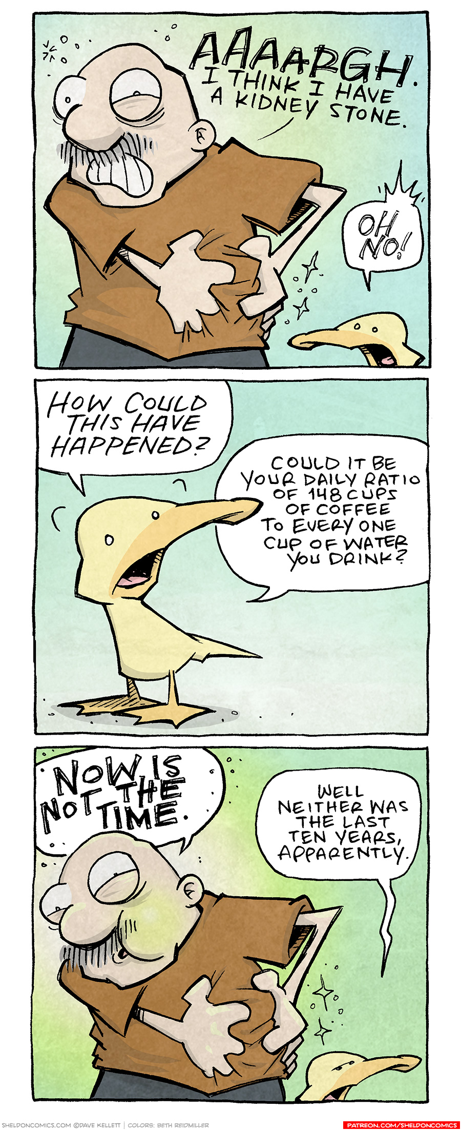 PANEL 1: GRAMP, an older bald man with a grey mustache cringes as he grabs his side. ARTHUR, a yellow duck, stands next to him.
GRAMP: AAAAARGH. I think I have a kidney stone.
ARTHUR: OH NO!
PANEL 2: Close up on ARTHUR, standing alone.
ARTHUR: How could this have happened/ Could it b your daily ratio of 148 cups of coffee to every one cup of water you drink?
PANEL 3: GRAMP, still grabbing his side, his bulging eyes starting to close, his cheeks going green. ARTHUR next to him furrows his brow.
GRAMP: NOW IS NOT THE TIME.
ARTHUR: Well neither was the last ten years, apparently.
——
Want 5,000 more comics like this? Join us at Patreon.com/sheldoncomics for the *FULL* Sheldon archives, art giveaways, fun community, and more! Sheldon Comics copyright Dave Kellett. Colors by Beth Reidmiller