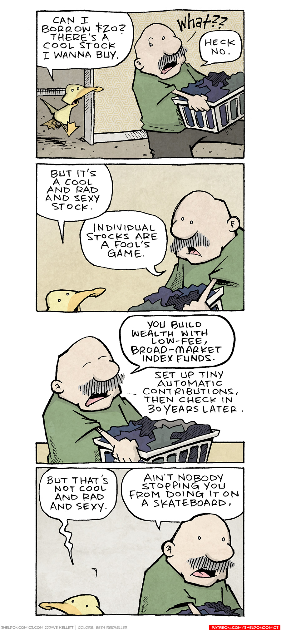 PANEL 1: ARTHUR, a yellow duck, runs from a hallway towards GRAMP, an older bald man with a grey mustache, as he carries a laundry basket.
ARTHUR: Can I borrow $20? There’s a cool stock I wanna buy.
GRAMP: What?? Heck no.
PANEL 2: GRAMP has turned to ARTHUR.
ARTHUR: But it’s a cool and rad and sexy stock.
GRAMP: Individual stocks are a fool’s game.
PANEL 3: GRAMP continues to hold the laundry basket, closing his eyes as he educates ARTHUR (off-panel).
GRAMP: You build wealth with low-fee, broad-market index funds. Set up tiny automatic contributions, then check in 30 years later.
PANEL 4: ARTHUR turns, deflated. GRAMP continues doing laundry.
ARTHUR: But that’s not cool and rad and sexy.
GRAMP: Ain’t nobody stopping you from doing it on a skateboard.
——
Want 5,000 more comics like this? Join us at Patreon.com/sheldoncomics for the *FULL* Sheldon archives, art giveaways, fun community, and more! Sheldon Comics copyright Dave Kellett. Colors by Beth Reidmiller