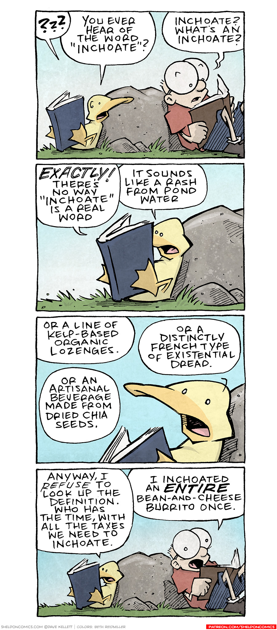 PANEL 1: ARTHUR, a yellow duck, leans against a rock holding a dark blue book with his feet. He turns to speak to SHELDON, a ten year old boy with large glasses, leaning against the other side of the rock, reading from a brown book.
ARTHUR: ??? You ever hear of the word “inchoate”?
SHELDON: Inchoate? What’s an inchoate?
PANEL 2: Closer in on ARTHUR has he puts his beak in the book to read.
ARTHUR: EXACTLY! There’s no way “inchoate” is a real word. It sounds like a rash from pond water.
PANEL 3: Even closer in on ARTHUR as he looks up to think.
ARTHUR: Or a line of kelp-based organic lozenges. Or an artisanal beverage made from dried chia seeds. Or a distinctly French type of existential dread.
PANEL 4: ARTHUR returns to reading, SHELDON looks up from his book.
ARTHUR: Anyway, I REFUSE to look up the definition. Who has the time, with all the taxes we need to inchoate.
SHELDON: I inchoated an ENTIRE bean-and-cheese burrito once.
——
Want 5,000 more comics like this? Join us at Patreon.com/sheldoncomics for the *FULL* Sheldon archives, art giveaways, fun community, and more! Sheldon Comics copyright Dave Kellett. Colors by Beth Reidmiller