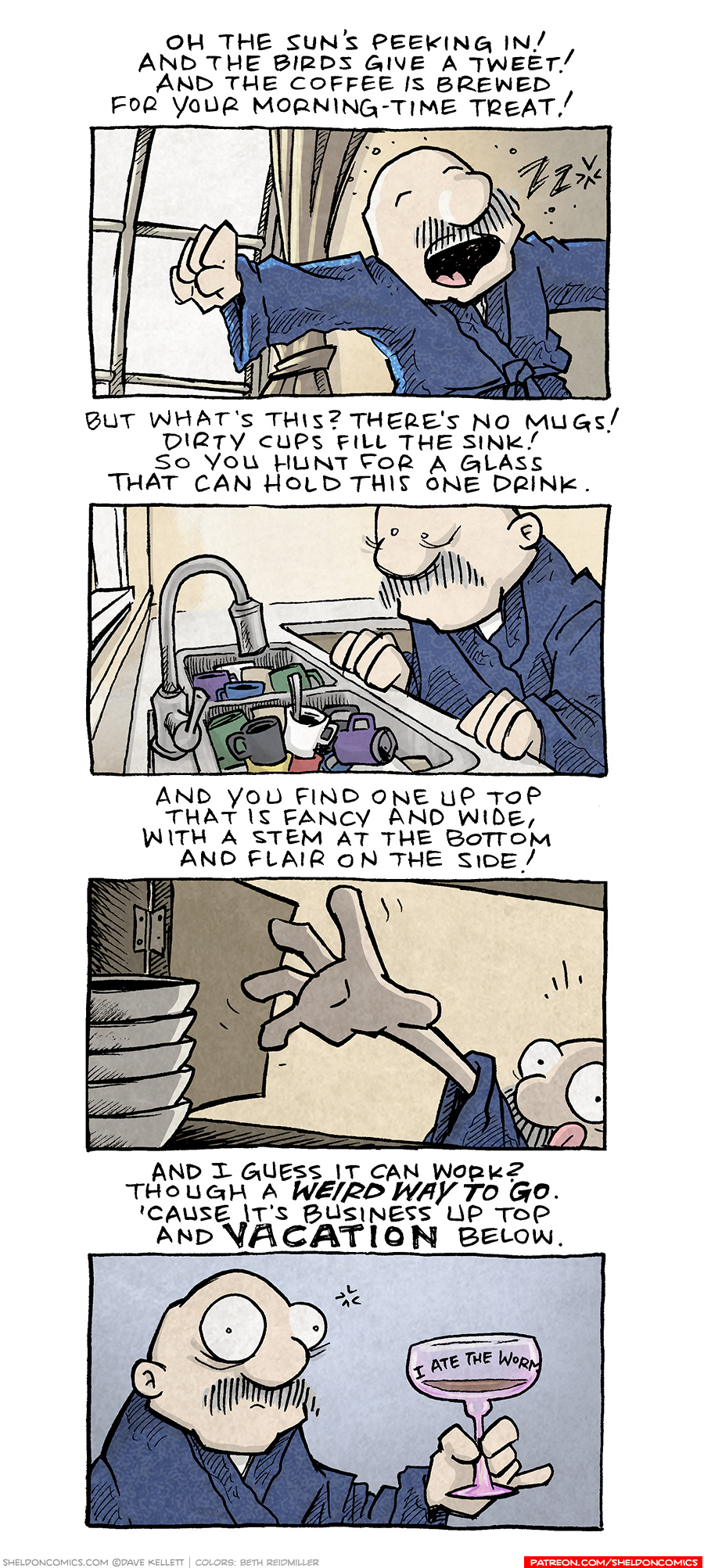 PANEL 1: GRAMP, an older bald man with a grey mustache, wearing a blue bathrobe, stretches with a yawn. The window is open with bright light spilling in.
TEXT:
Oh the sun’s peeking in!
And the birds give a tweet!
And the coffee is brewed
for your morning-time treat!
PANEL 2: GRAMP peers in to his sink full of coffee mugs.
TEXT:
But what’ this? There’s no mugs!
DIrty cups fill the sink!
So you hunt for a glass.
That can hold this one drink.
PANEL 3: From inside a cabinet with a stack of bowls on the side, GRAMP reaches inside, tongue out in concentration.
TEXT:
And you find one up top
that is fancy and wide
with a stem at the bottom
and flair on the side!
PANEL 4:
GRAMP, looking shell-shocked, holds a pink margarita glass with coffee in it. The glass reads “I ate the worm”
TEXT:
And I guess it can work?
Though a WEIRD WAY TO GO.
‘Cause it’s business up top
and VACATION below.
——
Want 5,000 more comics like this? Join us at Patreon.com/sheldoncomics for the *FULL* Sheldon archives, art giveaways, fun community, and more! Sheldon Comics copyright Dave Kellett. Colors by Beth Reidmiller