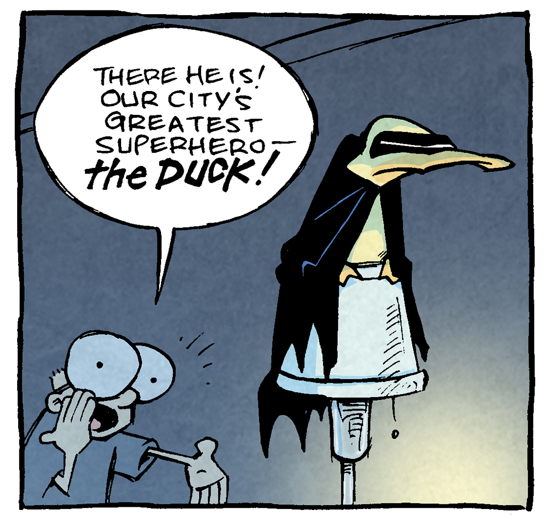 PANEL 1: SHELDON, a ten year old boy in large glasses, stands in a dark room, yelling at ARTHUR, a yellow duck, sitting on the top of a lamp, dressed like Batman in a black cloak and black eye mask.
SHELDON: There he is! Our city’s greatest superhero — THE DUCK!
PANEL 2: SHELDON continues to announce, as ARTHUR continues to scowl on top of the lamp.
SHELDON: The Duck! Who keeps the peace and protects us all!
PANEL 3: SHELDON continues to yell, ARTHER sits up a little straighter.
SHELDON: SO WHAT if he doesn’t have a superhero movie, when even third-tier Marvel characters are getting green-lit!
ARTHUR: w…what?
PANEL 4: SHELDON continues, as ARTHUR stands up and yells.
SHELDON: WHO CARES that even Image comics from 15 years ago are getting optioned! He’s still an ok guy!
ARTHUR: HEY
——
Want 5,000 more comics like this? Join us at Patreon.com/sheldoncomics for the *FULL* Sheldon archives, art giveaways, fun community, and more! Sheldon Comics copyright Dave Kellett. Colors by Beth Reidmiller